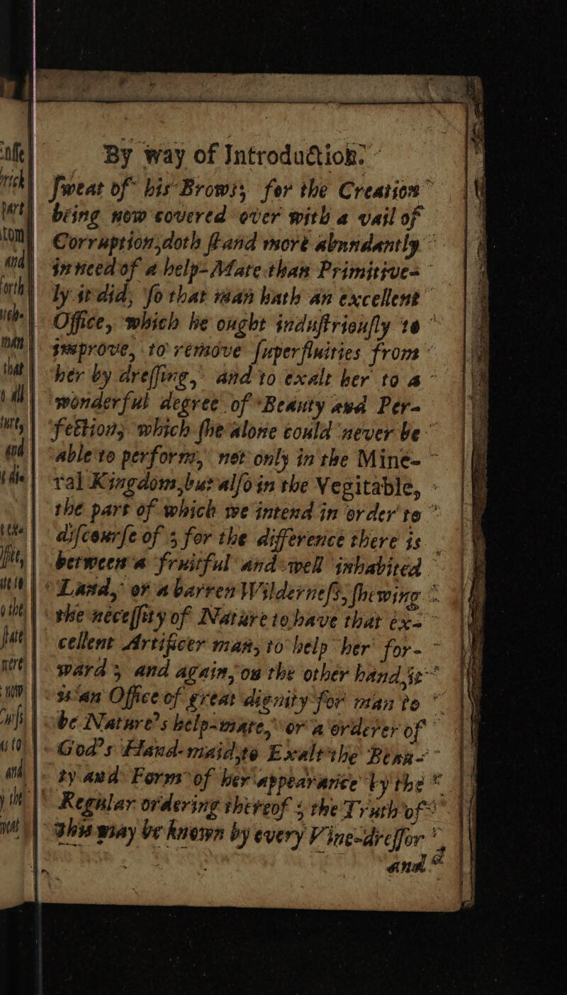 ‘nffe rich i : BY Way of Introdudtion? Jweat of his Brows; for the Creation” th being now'covered over with a vail of 2 ‘M) Corruption doth Land more abundantly 8) ieneedof a help-Mate:than Primitives orth ly did, ‘fo that man hath an excelent ith | Office, which he ought induftrieufly to” WM) geaprove, to remove fuperfiniries from int) ber by dreffing, and to exalt her to a’ 1 Al | wonderful degree of Beauty avd Per- Ny | “fettion, which fhe alone could ‘never be: 4) “able'te perform, net only in the Miné= bie) val K ingdous,buralfoin the Vegitable, | the pars of which we intend in order'te ” iM | | adifcourfe of 3 for the difference there is tts | berween an fruitful and wel inhabited - MW) Land, of a barren Wildernefs, fhewing ©. iit) ghe nece yof Nature tobave that éx= feel” cellent Artificer man, io belp her’ for- &gt; it | ward 5 and again, ow the other hand je IN| 36am Office of great dignity for man po * hs | be Nature?s help-ware,\or a erderer of { j | God’ s Hand- maid Ewxaltthe Benn anh, | by ands Forms of her appearari¢e bythe * | Regular ordering thereof + the Ty uth of ahi wiay be known by every Vinewdrelfor ; : ~ LET iad il i t me) _f