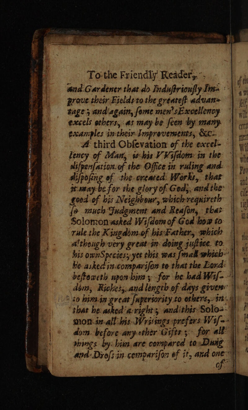 and.G ardener that do Induftrionfly Ima :- proue. their Fieldsto the greateft advan» tage, andiagain, fome men’ sExoeliency excels others, as may be feen by many © examples in-their Improvements, &amp;- # third Obfevation of the excel- bency of Dhan, this V ¥ifdom: iw the dlifpenfation.of the Office in ruling and: aifpofing ef the ereated:. Works, that se.meay-be for the glory of Ged,, and the: good of bis Neighbour, whichreqnireth jo wuch Gudgment and Reafon, that Solomonwsked Wifdom of God how to rule the Kingdom-of bisFather, which although: very great-in: doing guftece. t0. | bis ownSpeciesy yee this was fal which he asked in:comparifan te that the Lond: © befteweth npon-bim ; -for be bad Waf- dim, Riches,..aud lingth of days given: | ° 20 hima-in great [uperiority to ethers,..i7- shat he: asked'a-right, andithis Solo=-) mon.dn.all bis-Writsngs prefers Wif=-) dom. before any ether Gifts; for all | sbings. by: him. are compared toDuag © and: Drols in cemparifon ef it, ana me  fA PORN *, &lt; ae - MEAs a aaleemre ae siiiees oi eis , : ; pad &gt;.