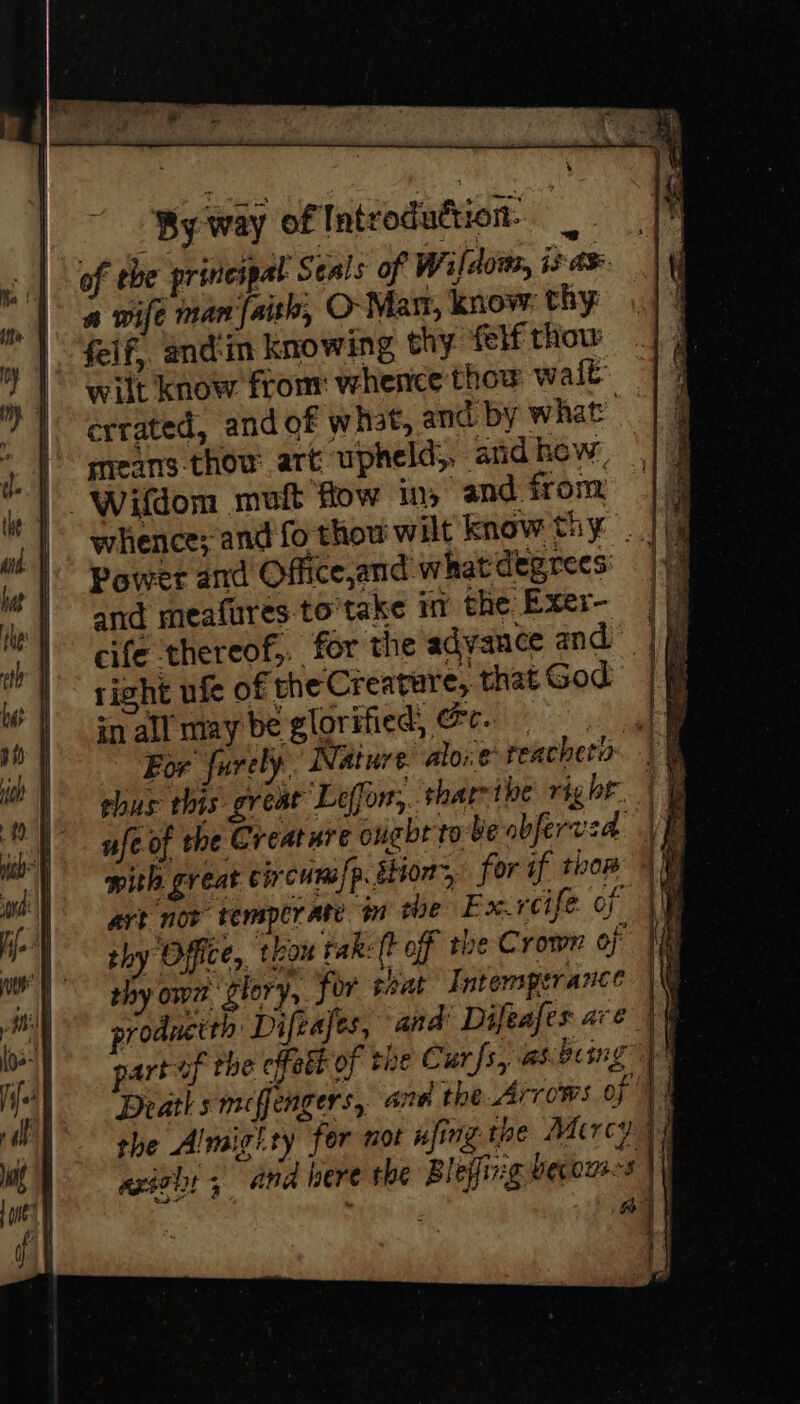 By way of Introduction: of the princspal Seals of Wi ldots, 13 A a wife man faith, O Mar, know thy: felf, and'in knowing thy felf thow wilt know from: whence thow walt errated, and of what, and by what : preans thow art upheld;, and how, Wifdom mult flow ins and from Power and Office,and what degrees: and meafures-to'take in the Exer- cife thereof, for the advance and — right ufe of the Creature, that God in all may be glorified, &amp;c. ehus this great Leffor, tharrtbe rig br. ufe of the Creature ought tebe abferved. mith great circuna/p. sion, for if tho art noe temperate i she Exrcife of thy Office, tion tak: (t off the Crown of thy own glory, for teat Intemperance productth Diftafes, and Difeafes ave part of the effett of the Curfs, asbeing the Almighty for not nfing toe Macrcy axset 5 and bere the Blejfing becous-s | | if a ] |