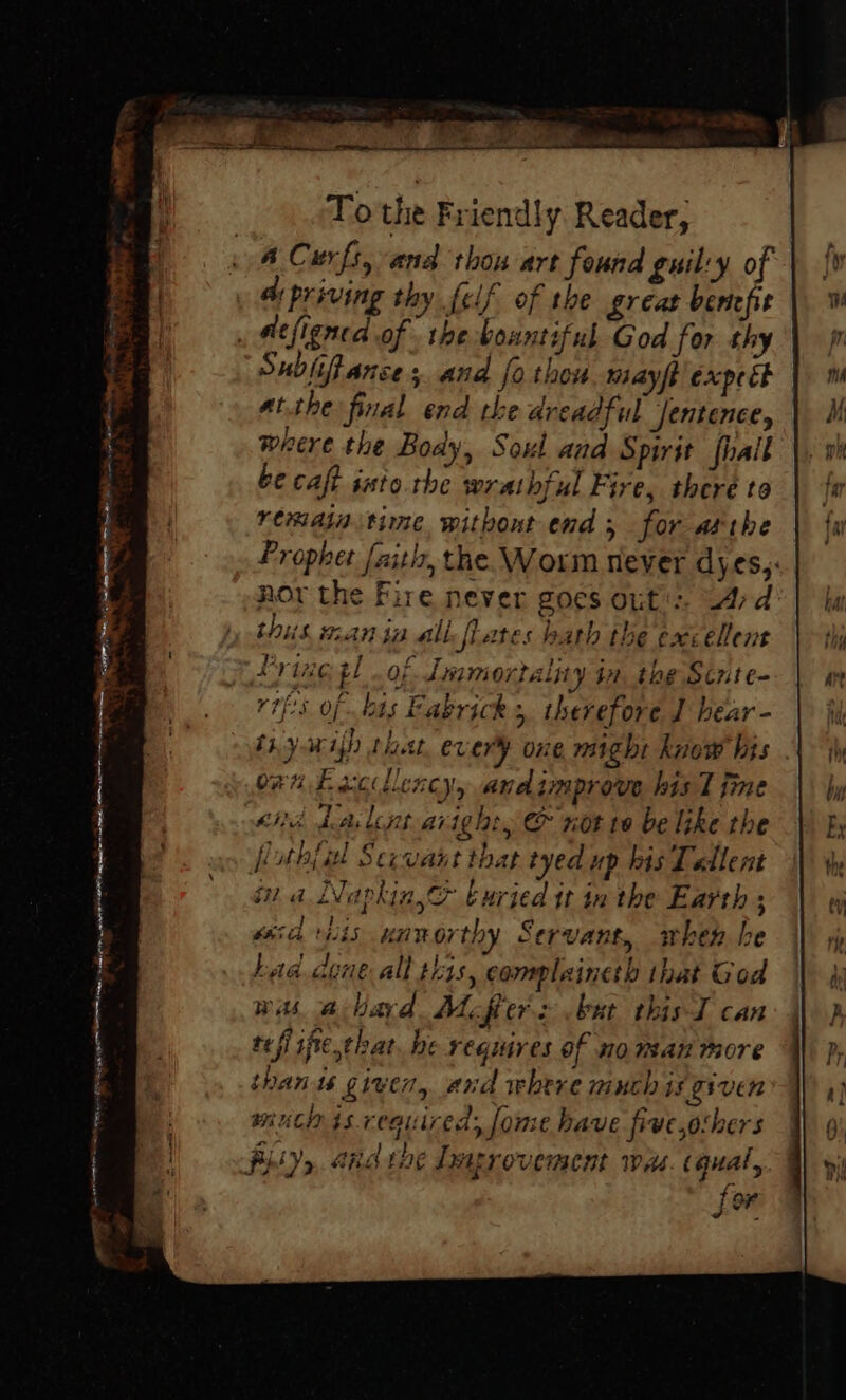 = a a a arent Smeg, To the Friendly. Reader, A Curfs, and thou art found guil'y of ah priving thy {elf of the greaz benefit atflenca of the bountiful God for thy Subliftances. and fo thou wmiayft expect atthe final end the dreadful Jentence, where the Body, Soul and Spirit fhait be caft isto. the wrathful Fire, there to remain time, withont end; for afthe Prophet ith, the Worm never dyes,: nor the Fire never goes ont’: Ard thus man ia all fiates bath the excellent Pring tl .of Immortality in, the Sente- rtfs of.bis Eabricks, therefore J bear - Shy WI that er ery one might know bits orn Lac llency, and improve his ime sia nis kanorthy Servant, when he had. aene all this, complaineth that God wi alhard. Mopers but thisT can refi ifie,that be requires of no man more thanis given, and where much is given mucnisreauired, fome bave five,ochers for