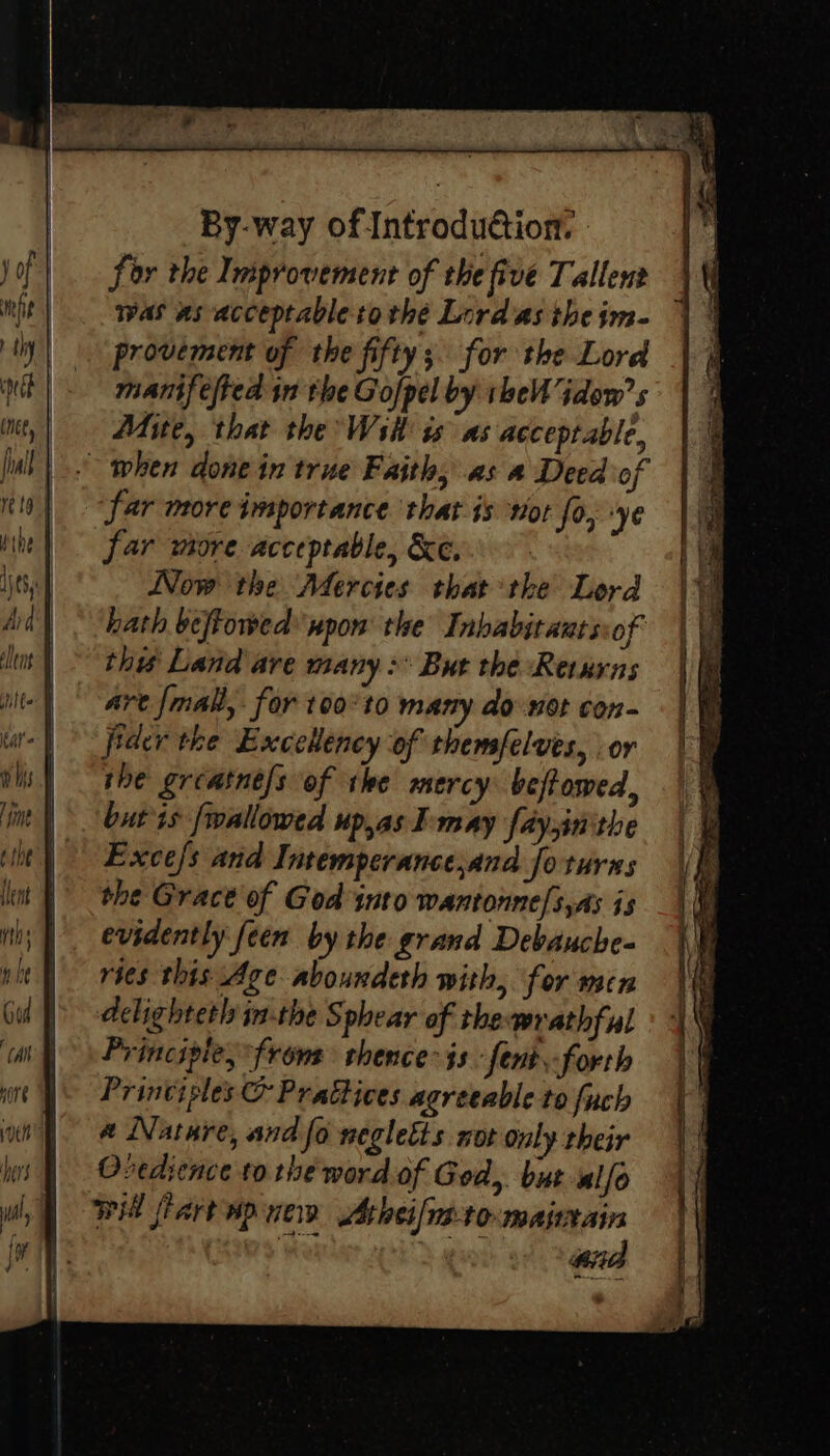 for the Improvement of the five Tallent was as acceptable tothe Lord as the im- provement of the fifty; for the Lord manifefted in the Gofpel by the idow’s Mite, that the WsH is as acceptable, far more importance that is not fo, ‘ye far more acceptable, &amp;e.. Now the Mercies that the Lord hath beftowed wpon the Inbabitauts:of this Land are many: But the Returns are fmall,. for t00°t0 many do not con- fider the ExceHeney of themsfelves, or she greatne/s of the mercy beftowed, but is fwallowed up,as IE may faysinithe Exce/s and Intemperance,and fo turns the Grace of God into wantonne/s,As js evidently feen by the grand Debauche- ries this Age aboundeth with, for men aclighteth in-the Sphear of thewrathful Principle, frome thence is fent-forth Principles &amp; PraGices agreeable to fuch a Nature, and fo negletts not only their Oredience to the word of God, but alfo will flart ap new Athei/nstomajiain : ana