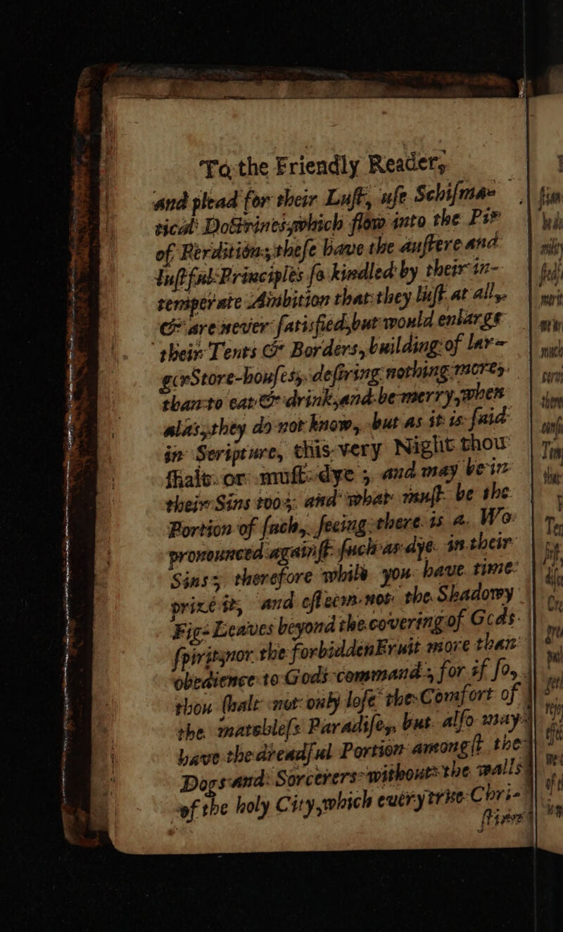 - SRR a eRe sicél: Doktrines which flow into the Par of Rerditions thefe bave the auftere ana luftfnb:Principles fa kindled by their tn- semperate Ainbition that: they lift at all. Gare never fatisfied but would enlarge gl eStore-bowlesy: defiring nothing. mores 7 shamto eatCridrink,and-be merry Weer alas,they da-not know, but as it: is faid in Seripture, this very Night thow halt or muftodye 5 ana may bein sheje Sins t00%, and what mut be the Portion of fach,. fecing:there 15 4: Wo pronounced agatiff fuchras-dye. in.their Sins hone while you: have. time: prine i, and cflecm-not the Shadowy Figs Leaves beyond shecoveringof Gcas: | fpiritgnor. rhe forbiddenEruit more than obedience to Gods command, for if [oy 3 row (hale: not: onby lofe’ thesComfort of rhe mareble[s Paradife,, but alfo- mys Lave thedremd[ul Portion among | the Dogsand: Sorcerers: without=the walls) wf the holy City,wohich euerytrke Chri- 1): fies ‘