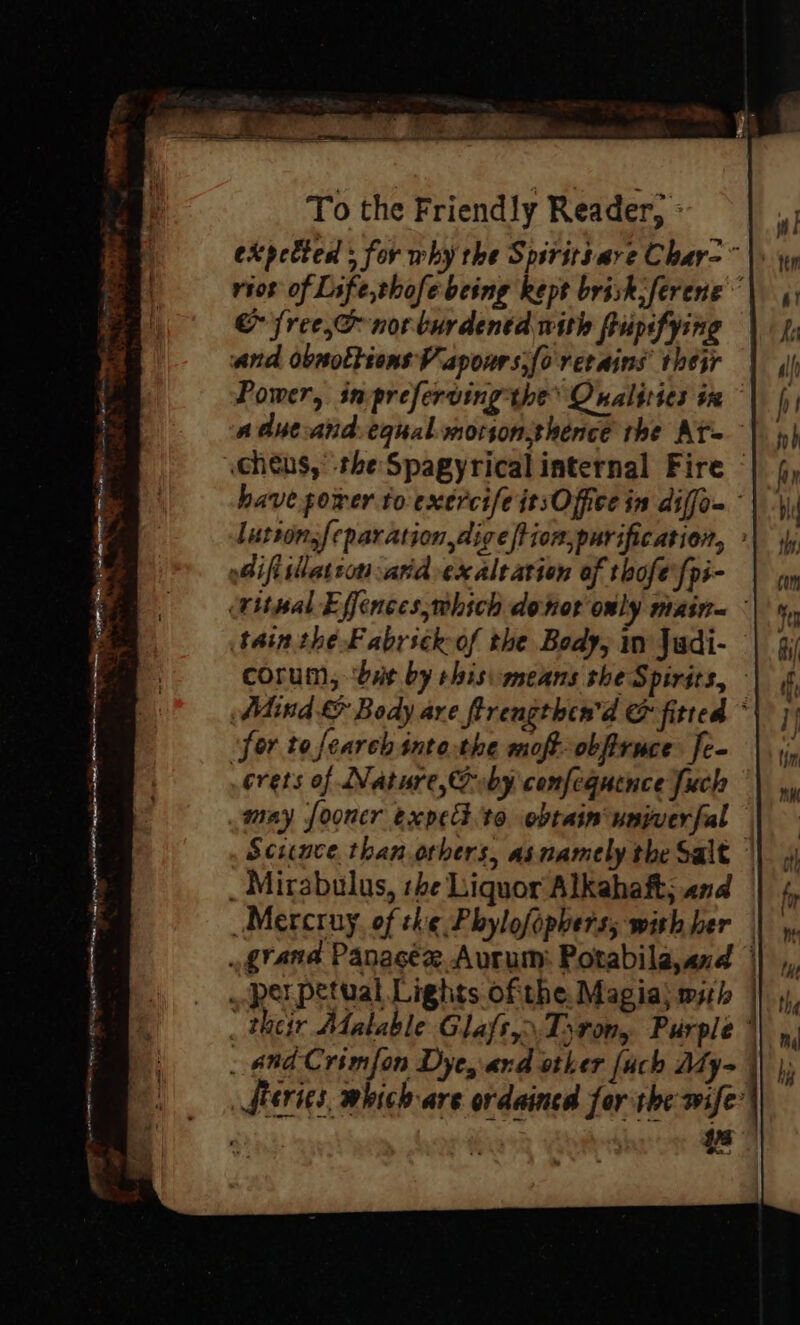 expected : for why the Spiritsave Char-~ riot of Life,thofebeing kept brisk ferene &amp; free,o nor burdened with ftipifying and obsottions Vapours.fo retains their Power, inpreferving the Qnalities in adueand.equal.morionshence the At cheus,’ the Spagyrical internal Fire © have power to exercife itsOffee in diffom luttonsfeparation,dige|tion,purification, » oGiftslation atid exaltation of thofe fpi- (titwal Effences,which donor only main= - tain the Fabrickof the Body, in Jadi- corum, ‘bit by shisimeans she Spirits, - Adind &amp; Body ave ftrengthen'd &amp; fitted * for to search into.the moft-obfiruce [e- crets of Nature, by comfequence Juch may fooncr expet.to obtaim'uniwerfal — Science than others, asnamely the Salt | _ Mirabulus, rhe Liquor Alkahaft; and Mercruy. of the Phylofophers; with ber grand Panagée Aurum: Potabila,and ||, _. perpetual Lights ofthe Magia; msrh |} 4) _ their Matable Glafs,: Tiron, Purple ’ _ and Crimfon Dyes ard other [uch Aty= |) |; Series, which are ordained for the wife’ | | “