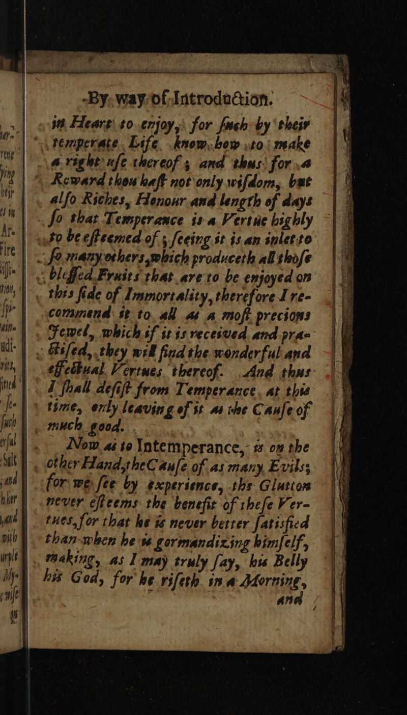 it, Hearg’ to. enjoy, for fach by ‘their aright xfe thereof; and thus: fora \ Reward thou haft not only wifdom, bat alfo Riches, Honour and length of days So that Temperance is a Vertue highly | phd bc effeemed.of ; feeing.st is an inletto | . fo many others which produceth al thofe thts fide of Immortality, therefore J re- commend st to. all as a moft precions Gifed, they wil find the wonderful and effctbual. Vertues thereof. And thus Z fhal defift from Temperance, at this time, erly leaving of tt a1 rhe Canfe of much good. . . | |. Now «so Intemperance, 2 on the | , other HandtheCaule of as many. Evils; | for we fee by experience, ths Glution never cfteems the benefit of rhefe Ver- tues, for that ke is never better fatisfied than-when he s gormandizing bimfelf', his God, for he vifeth. in CAATIRE an