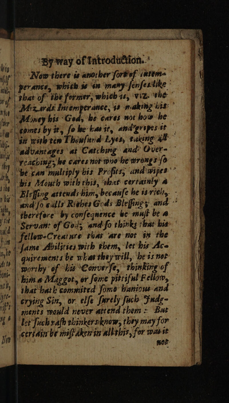 Now-there is another fortef inten= perance, “whith 36 ‘4n ‘many enfesitike ° | shat of” the former, whith 7s, viz. ‘the ~ | Mizards Intemper ance, 48 makeing bits: * “Money his ‘God, be cares not how: be ‘| gomes by it, fo lee kasit, amdygropestt — | 92 wink tem Thowfard’ Lyes, taking gee | advantages at Catching and’ Over~ |, || Weacbing; be cares not wro'le wrongs fo” |e can multiply bis Profits, and wipes” | bis Mouth with this, that certanly a | Bleffing attends him, becanfe be 1 rith,. - | \wnd'fo calls Riehes Gods Bleffings and © | therefore by confegnence be mujt be a | Servant of God, wnd'fo thinks that bia © b | fellow-Creatnre suas ‘are not in the | fame Abilities with them, let his Ace | quirements be what theywill, bess nor | worthy’ of “his Converfe, thinking of | hima Maggot, or fome pitiful Fellow, that hath commited Jomo banious- and iy. | erying Sin, or elfe farely fach Fndgq | ments would never attend them: But bet Juch rafh ehinkersknow, they may for » | certain be maf dkerin allsbis, for wasst