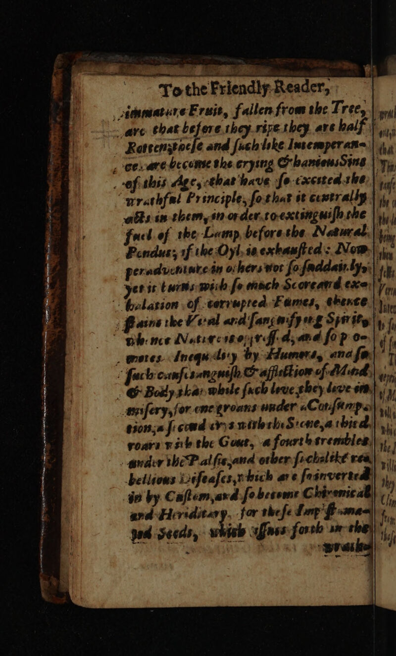 itnmature Fruit, fallen from the Tree, “are. that before they-rive they. are half | Rotsenztocle and fuch lke Insemperana)| ee are become the crying OhantewsSing | yy, of this Ages that have fo-cxcsted she) “arathfal Principle, fothat it centrally atts in them, sn order.toextinguifo.she || faced. of the, Lamp, beforethe Natural,| i) — Pendus:, rf the Oyl, ia exbaufted : Now.) _ peradventatein others wot fofaddat.byy;) yer i twrts wiih fo mech Scorcand exe;|,, Gelasion of corrupted Fames, therte |), Paine the Vernl ard fang mfg ng Spi thy|, f phe nce Notice 04 0G-d,and fo p oe | _ orores Mnequedsy by tdumert, and far) : fach canpisongnefe © affsttion of Mind, Mh - © Bolly ghar whsle fuch love ghey deve om} _apifery,for ne groans under aCorifaerrpay e301;0 J: coudivys withth:S:cne,athied,|, voare rite the Gout, afourtbsrembles, _ guder theP al fie and orber fechaltké rea) betlions ifeafes,nhich are fosnvertedl) G0 by Caftem,ard-fe become C bivenic ab. ard Eeriditary, for the fe Lnp’$: pod Seeds, bic afnes:forvh am ‘ i ‘ Be aes hee chee = SS a , : = restates pbal on F Hens