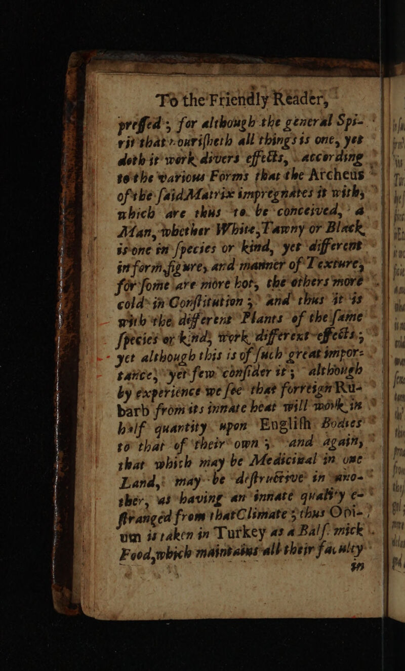 vip ip a rid te Pi ARONL eat, ne j > y “3 oe — lg ” Tener To the'Friendly Reader, vii that-onrifheth all things ss one, yer doth it work dsvers effects, . according nhich are thus to. be conceived,’ 4 Man, wbither White, Tawny or Black. isone in -[pecies or kind, yer ‘different inform, figure, and marntr of Texture, cold” jn Gonftitution 5” and’ thus’ 34s wiih the different’ Planes of theifame [pecies or kinds Work, differentefcdts., yet although this is of {uch great jmipor: tatices yer fem confiaer tt; although barb from its innate beat will mow. 18 balf quantity. #pon Englifh: Bodses t6° that of ‘their’ own 4 shat which wiay be Medicswal in. one firanged from thatClimate sthus Opi- Food, which mainbabasall their fav nity | i, he Bhi iW