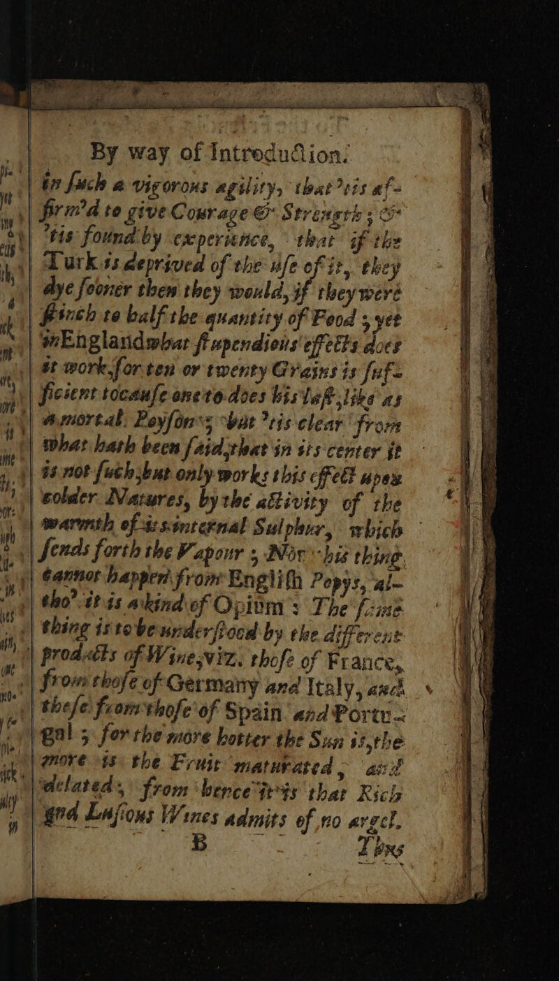 fs he ° bins: ‘ * P | | i hich a vigorous agility, that ris af 4 9 : ae pad 4 &: 2 age : ie prid te give Courage © Strength ; & tis found by experience, that if ihe 5| Dark ss deprived of the fe of it, ehey | Aye fooner then they would, if they were Puch to balf the quantity of Food ; yet mEnglandwhar fiupendions effects does at work.forten or twenty Grains is [uf ficient tocaufe oneto.does bislef slike as | amnortal. Reyfon's bat vis clear from | what hath been fajdjthat in sis center jt | 98. not fuchsbut on j| ¢apnor happen from Englith Popys, al tho? itis akind of Opinm’: The’ fine || thing istobeunderftocd by rhe different | erent | prodatts of Wineswiz. thofe of France, | from thofe of Germany and Italy, anc | thefe from thofe' of Spain. and Port < Me gal; for the more hotter the Sun s5,the i more $8) the Fruit maturated >» ad vn dtlated, from ‘hence Gt'ts that Rici, e! ga Lajions Wines admits of no avgcl. Texs