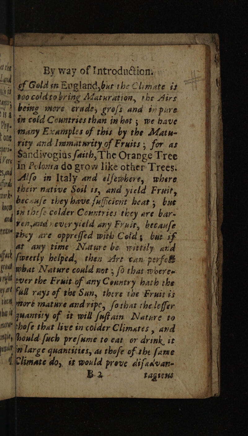 of Gold in England.bur the Climate és too coldtobring Adaturation, the Airs being more crade, profs and tr pure in cold Countries than in hot ; we bave many Examples of this by the Matu- rity and Immaturcty of Fruits: for as ‘tere Sandivogius faith, The Orange Tree 4\in Peloma do grow like other Trees. 1s, Alfo in Italy and elfewhere, where 1. |teetr native Sosl is, and yield Fruit, wh becunfe they have fuficicnt heat, bue bs tn title colder Countries they are bar- ad ven, asta vever yield any Frit, becaufe tne they are oppreffed with Cold; but if at any time Nature be wittily and fash fweerly helped, then Are can perfec what Nature could not . jo that woeree tlt ever the Fruit of anyCenstry bath the WO Fal rays of the Sun, there the Fruit is WH waoré mature and ripe, forbat the leffer WN seareety of it will foftain. Nature to Ww thofe that live in colder Climates , and ti howld-fuch pre/ume to eat or drink it iil Ip large quantities, as thofe of the fare Climate do, st would prove difadvan- , B.2 tagsens Is 4 Phy. | one Nite