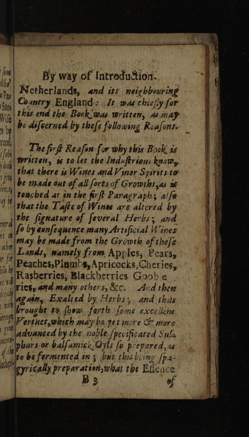 Netherlands, and its neighbouring -Cosmery England: Js, was chiefly for Hr this end the Bock;was written, a may tS | be difecrned. by thefe follawing Reafons. The fir Reafon for why this Book ts written, ss to lee the Induftrious know, that there is Wines and V inor Spirits to be made out of all forts of Growths,as i toncbed at in the firft Paragraph; aife thatthe. Tafte of Wines are altered by / the fignature of feveral Herbs; and mm fo by sonfequence many Artificial Wines ire nay be made from the Growth of thefe ‘ Lands, wamely from Apples, Pears, “ti Peaches,Plamt-s, A pricocks,Cheries, vik Rasberries, Blackberries Goob e io rictyand many otbers,&c. And thew i again, Exalted by Herbs:,. and this brought £0. fhow. farth fome excelleme Ma a erthes,which may be yet more G ntore Bh. advanced by the noble {pecifisated Sula WT \pburs-or balfamickQyls fo prepared, ze i i to be fermented sx ; bur thes being [pa- jul gyrically preparatisn,whas toe Efleace : B3 of