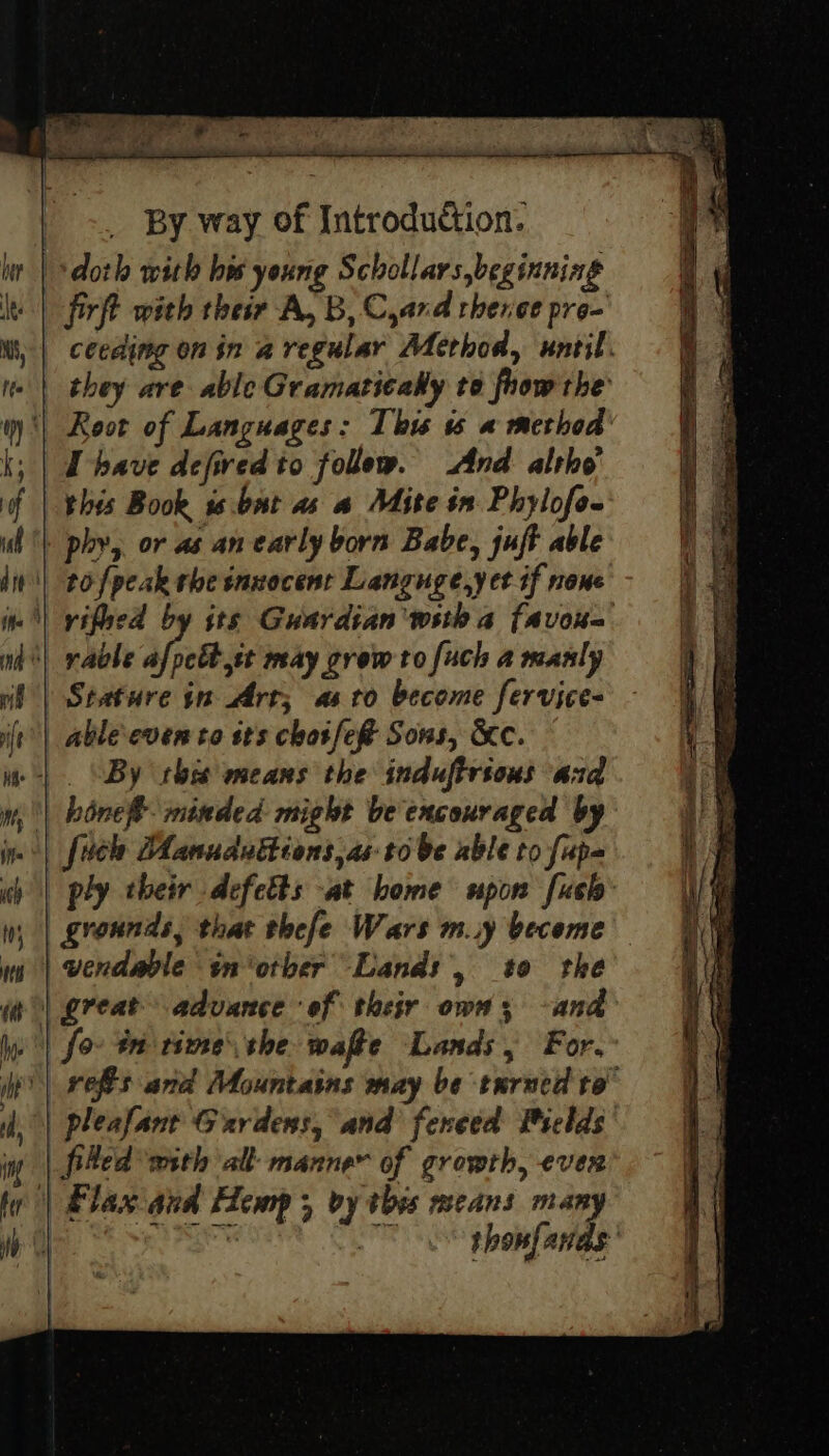 doth with bw young Schollars beginning firft with ther A, B, Cyard rhenee pre- ceeding on in a regular Method, until. they are able Gramaticaky to frow the ‘| Root of Languages: This 6 « method’ i; | Dbave defired to follow. And altho’ this Book ss .bat as a Mite in Phylofe- phy, or as an early born Babe, juft able tofpeak rhe innocent Languge,yect if none | vifved by its Guardian wsth a favoue | rable afyett. may grow to [uch a manly Stature in Art; astro become fervice- _ able even to sts chose Sons, &amp;c. . “By this means the induftrious and | bine minded might be encouraged by . | fuel: Aanuduttions,as- tobe able to fape ply their defetts at bome upon fush: grounds, that thefe Wars m.y become | wendable sn‘otber Lands &gt; #0 the | great advance of their own; -and /) for tn time the wafte Lands, For. it | refs and Mountains may be turned to” | pleafant Gardens, and feneed Pields | fitted with all manne of growth, ever | Flax and Hemp ; vy this means many ! Sagewien 4 OS thonfands: