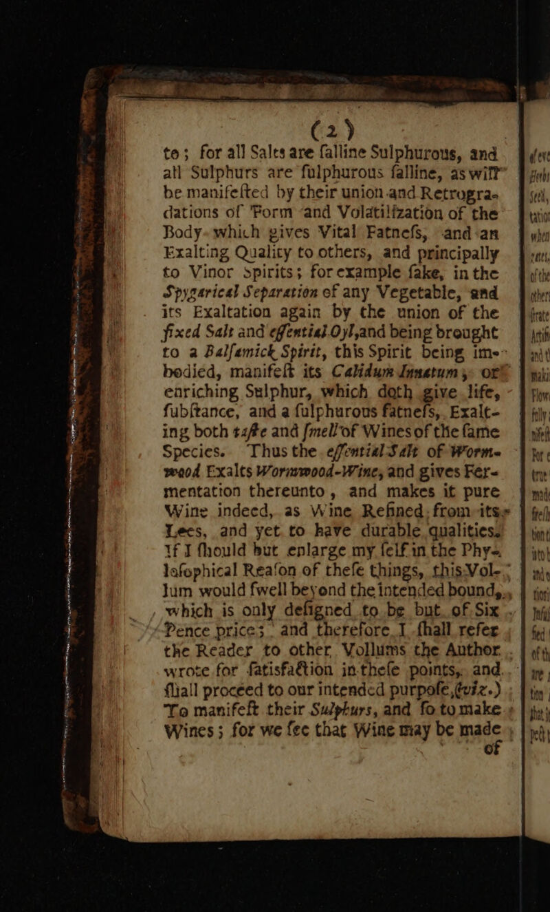 to; for all Sales are falline Sulphurous, and atl Sulphurs are fulphurous falline, as wift be manifelted by their union and Retrogra- dations of ‘Form and Volatilfzation of the Body- which gives Vital Fatnefs, .and-:an Exalting Quality to others, and principally to Vinor spirits; forexample fake, inthe Spysarical Separation of any Vegetable, and =f wir its Exaltation again by the union of the Jin fixed Salt and effential.Oyl,and being brought = J jai to a Balfemick Spirit, this Spirit being ime J yy bodied, manifelt its Calidum Jnnetum 5: or® | yi; eoriching Sulphur, which doth give life, - § phy fubftance, and a fulphurous fatnefs,.Exale- } ing both tzf#e and /mell of Wines of the fame Species. Thus the. efential Salt of Worm. wood Exalts Wormmood-Wine, and gives Fer- mentation thereunto, and makes it pure Wine indeed, as Wine Refined; fromitse | Lees, and yet.to have durable. qualities. If I fhould but enlarge my felf in the Phy-. lafophical Rea‘on of thefe things, this:Vol- ; Jum would fwell beyond the intended bound,., | , which is only defigned to be but. of Six .. Pence price; and therefore. .fhall refer the Reader to other Vollums the Author. . wrote for fatisfa&tion in-thefe points, and. fliall proceed to our intended purpofe,@viz.) To manifeft their Sulphurs, and fo tomake.» Wines ; for we fee that Wine may be mage | | 6 _e SRT 4 TUS eRe RU ee igor