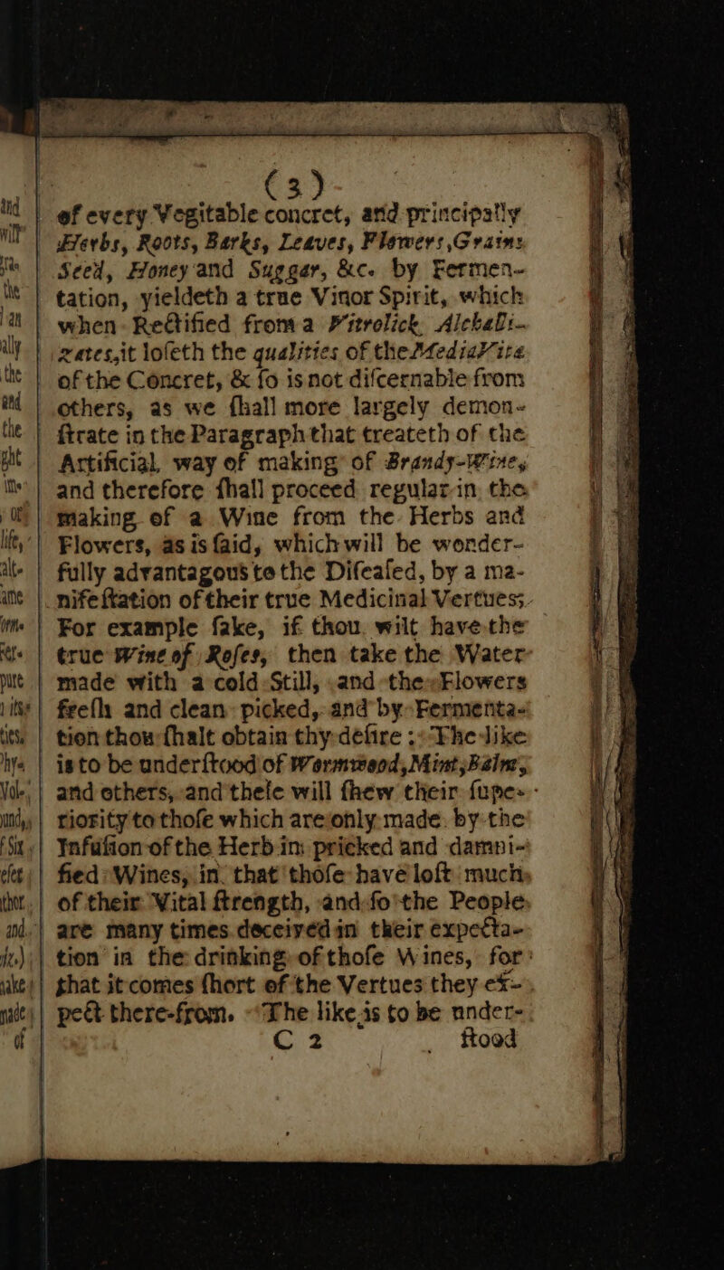 Seed, Honey'and Sugger, &amp;c. by Fermen- tation, yieldeth a true Vinor Spirit, which xates,it lofeth the qualities of theMediaV ire of the Concret, &amp; fo is not difcernable from others, as we {hall more largely demon- and therefore fhall proceed regularin, the making. of a Wine from the: Herbs and Flowers, as is {aid, whichwill be worder- fully advantagous to the Difealed, by a ma- For example fake, if thou. wilt have the true Wine of Rofes, then take the Water made with a cold Still, .and the»Flowers riority tothofe which areonly:- made. by the Infufion of the Herb in: pricked and damni- fied *Wines, in. that thofe havé loft much peét there-from. ~‘The like.is to be nnder- C2 ftoed