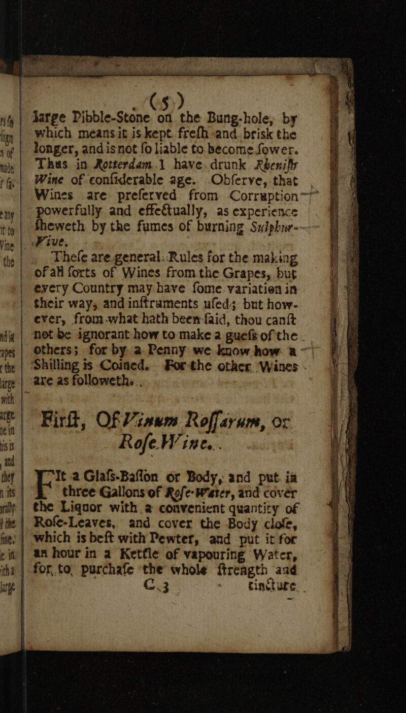 if fign ‘of nade t ay It to Vine the which means it is kept. frefh and. brisk the longer, and isnot {0 liable to become. fower. Thus in Rotterdam.1 have. drunk Rbenify Wine of confiderable age. .Obferve, that powerfully and effectually, as experience Five. Thele are.general: ‘Rules for the making ofall forts of Wines from the Grapes, but every Country may have fome variatien in their way, and inftruments ufed; but how- ever, from -what hath been faid, thou cant Firit, Of Viaum Roffarum, or Rofe Wine... three Gallons of Rofe- Water, and cover an hour in a Ketfle of vapouring Water, for. to, purchafe the whole ftreagth aud C.3 an ay a ot gg a Se oe ol — mat een Set ee gee tY LiMo — ae at “a ate