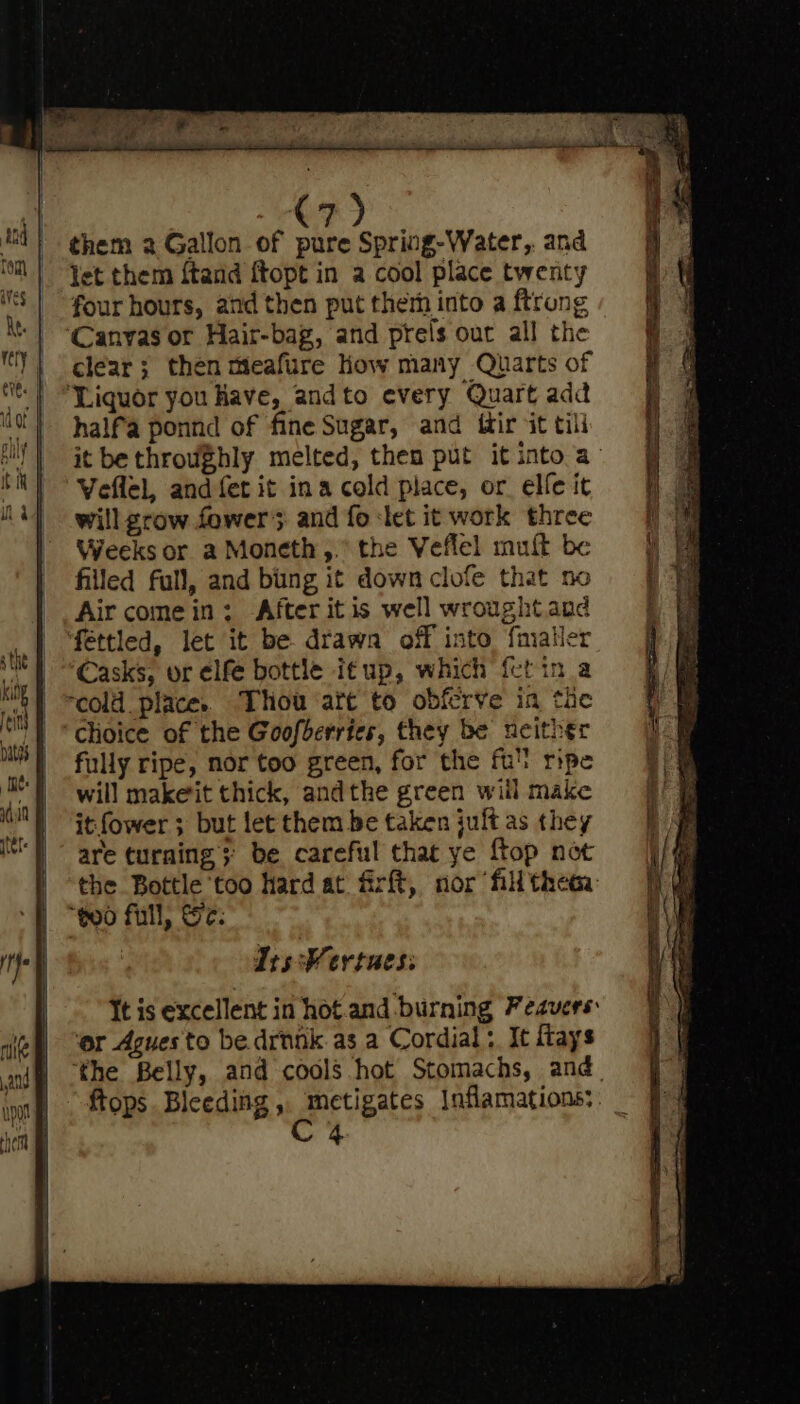 them 2a Gallon of pure Spring-Water,. and let them ftand ftopt in a cool place twenty four hours, and then put therh into a ftrong Canvas or Hair-bag, and prels our all the clear ; then meafure How many Quarts of ‘Liquor you Have, andto every Quart add half'a ponnd of fine Sugar, and ifir it tili it be throughly melted, then put it into a Veflel, and fet it ina cold place, or elfe it will grow fowers and fo let it work three Weeks or a Moneth,.° the Veflel muft be filled full, and bing it down clofe that no Air come in: After itis well wroughtand fettled, let it be drawa off into fmater Casks, or elfe bottle itup, which fctin a “cold place. Thou art to obferve in the Choice of the Goofberries, they be neither fully ripe, nor too green, for the ful ripe will makeit thick, andthe green will make it fower 3 but let them be taken juff as they are turning; be careful that ye {top not the Bottle too hard at firft, nor fill thea: “goo full, Sr: Its Wertues: It is excellent in hot.and burning Feavers: ‘or Agues to be. drunk as a Cordial: It ftays ‘the Belly, and cools hot Stomachs, and. ftops Bleeding, metigates Inflamations: C