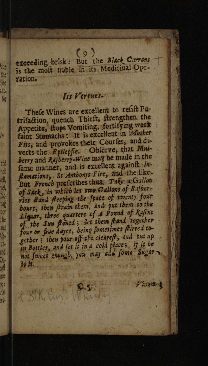 93 4 | execeding brisk’: But the Black Curréns ~ | Gs the moft noble in-its Medicinal Ope- - rations Tis Vertuete Thele Wines are excellent to refift Pa- | trifa&amp;tion, quench Thirft, ftrengthen the Appetite, ftops Vomiting, fortifying weak ; faint Stemachs? It is exceHent in Masher Fits, and ‘provokes their Courfes, and die verts the Epilepfie. Obferve, that Mui- . berry and Rafberry-Wine may be made in the fame manner, and is excellent again tt »Jx- flamations, . St Anthonys Fire, andthe like» But French preferibes thus;; Take asGallon of Sack, ‘in which les tre Gallons of Rafber- vies Band freeping the [pace of trventy four bours; then ftrain them, And: put them to the Liguer, three quarters of # Pound of Rafsns of she Sun ftoned ; Jet them frand togesher - our or five dayes, being fomesimes fiirred to- getber 3 shen pouref the clearef, aud put up jn Bottles, and fet it ina cokd place; ie jt be mor froeck enouge, yeu may ada fome Sugar r. tort.