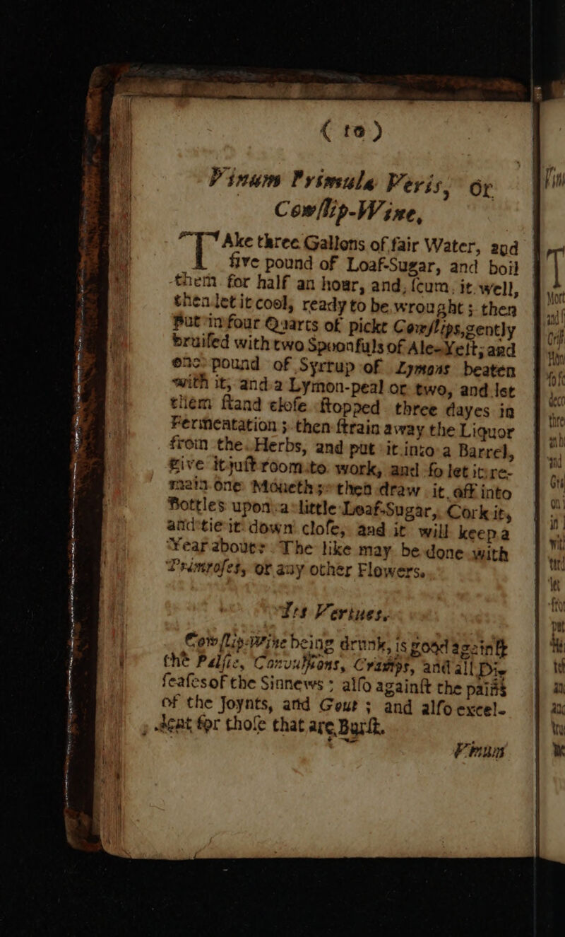 ( to) Vinuw Privwsule Peris, or Cow/lip-W ine, “TY Ake three Gallons of fair Water, 29d l five pound of Loaf-Sugar, and boil thei. for half an hour, and, (cum. it. well, thealetit cool, ready to be wrought; then Put infour Quarts of pickt C onslips,zently bruiled with two Spuonfuls of Ales Yelt; ard enc pound of Syrrup of Lymoas beaten with it, anda Lymon-peal or two, and ler tliem fland elofe flopped three dayes in Ferimeatation then ftrain away the Liquor from the Herbs, and put it inzo-a Barrel, five itjuftroomte. work, and fo let inre. n2ia.one Moueth s-thea draw it aff into Bottles uponia little Leaf.Sugar,. Cork ity andtie it: down clofe,; and it will keep.a ‘Year zbouer The like may. be done with Peimrofes, or auy other Flowers. run