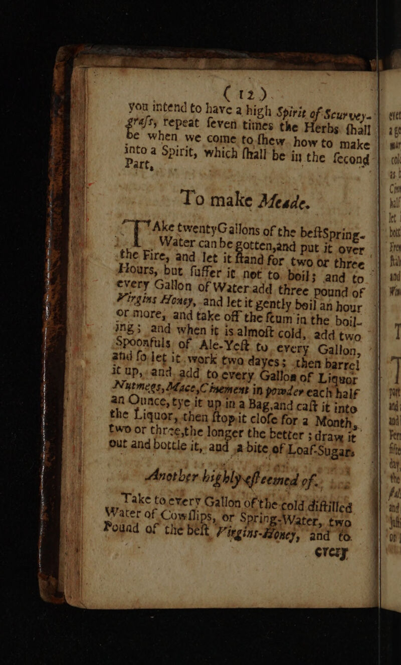 ERE RS ge mn yea AB EIOD, you intend to have a high Spirit of Scurvey. frais, repeat feven times the Herbs fhall € when we come to.fhew. how to make into a Spirit, which (hall be in the fecond Part, : To make Afeade. PT Ake twentyGallons of the beftSpring. Water can be gotten,and put Jt over Hours, but faffer it net to boil; and to every Gallon of Water-add three Pound of Virgins Honey, and let it gently beil an hour Or Mare, and take off the ftum in the boil. ing; and when it is almoit cold, add two spoonfuls of Ale-Yeit ty every Gallon, atid fo.let it. work two dayes; then barre! it up, and. add to every Galloa of Liquor Nutmees, Mdace,C isement in powder each half an Ounce, tye it up ina Bag, and caft it into the Liquor, then {top.t clofe for. a Month, Ewo or thrve,the longer the better 3 draw it Out and bottle it, aud .2 bite of Loaf-Sugars Another highlreffeermed of. Take toevery Gallon of the cold diftilled Water of Cowllips, or Spring-Water,. two Pouad of the belt Vtrgins-#Zoney, and to. crery