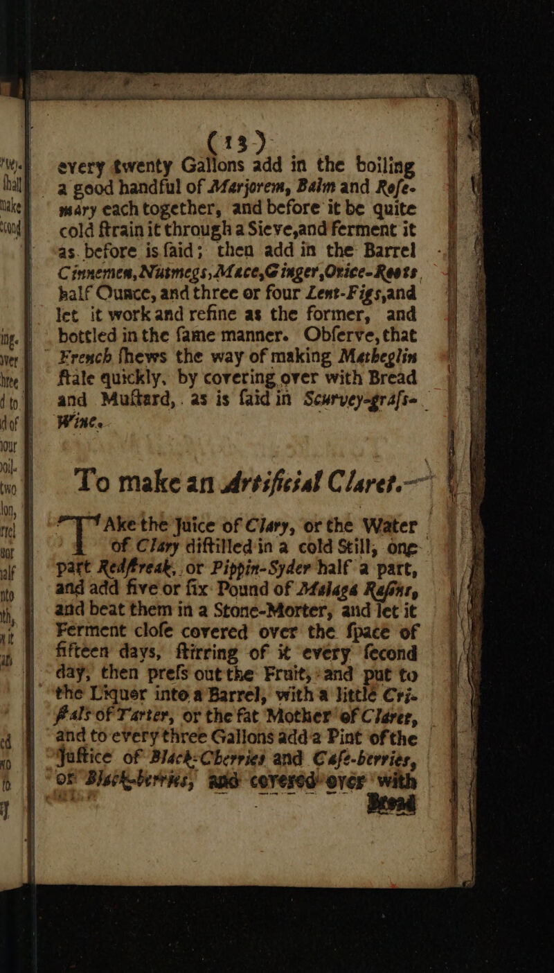 fis)... every twenty Gallons add in the boiling mary each together, and before it be quite cold ftrain it through a Sieve,and ferment it as. before is faid; then add in the Barrel half Ounce, and three or four Lent-Figs,and let it work and refine as the former, and | . bottled inthe fame manner. Obferve, that ” French fhews the way of making Matheglin | fale quickly, by covering over with Bread Wine. part Redfireak, or Pippin-Syder half a part, and add five or fix: Pound of Dfslegs Rafar, and beat them in a Stone-Morter, atid let it Ferment clofe covered over the fpace of fifteen days, ftirring of it every fecond day, then prefs out the Fruit;*and put to the Liquer inte a Barrel, with a little Cri. Pals of Tarter, or the fat Mother of Clarer, and to every three Gallons adda Pint ofthe Jaftice of Black:Cherries and Cafe-berries, OF Blsck-berrks, apd covered’ over |‘ with es . \ : ‘ ne en a a eee Se Spo rete