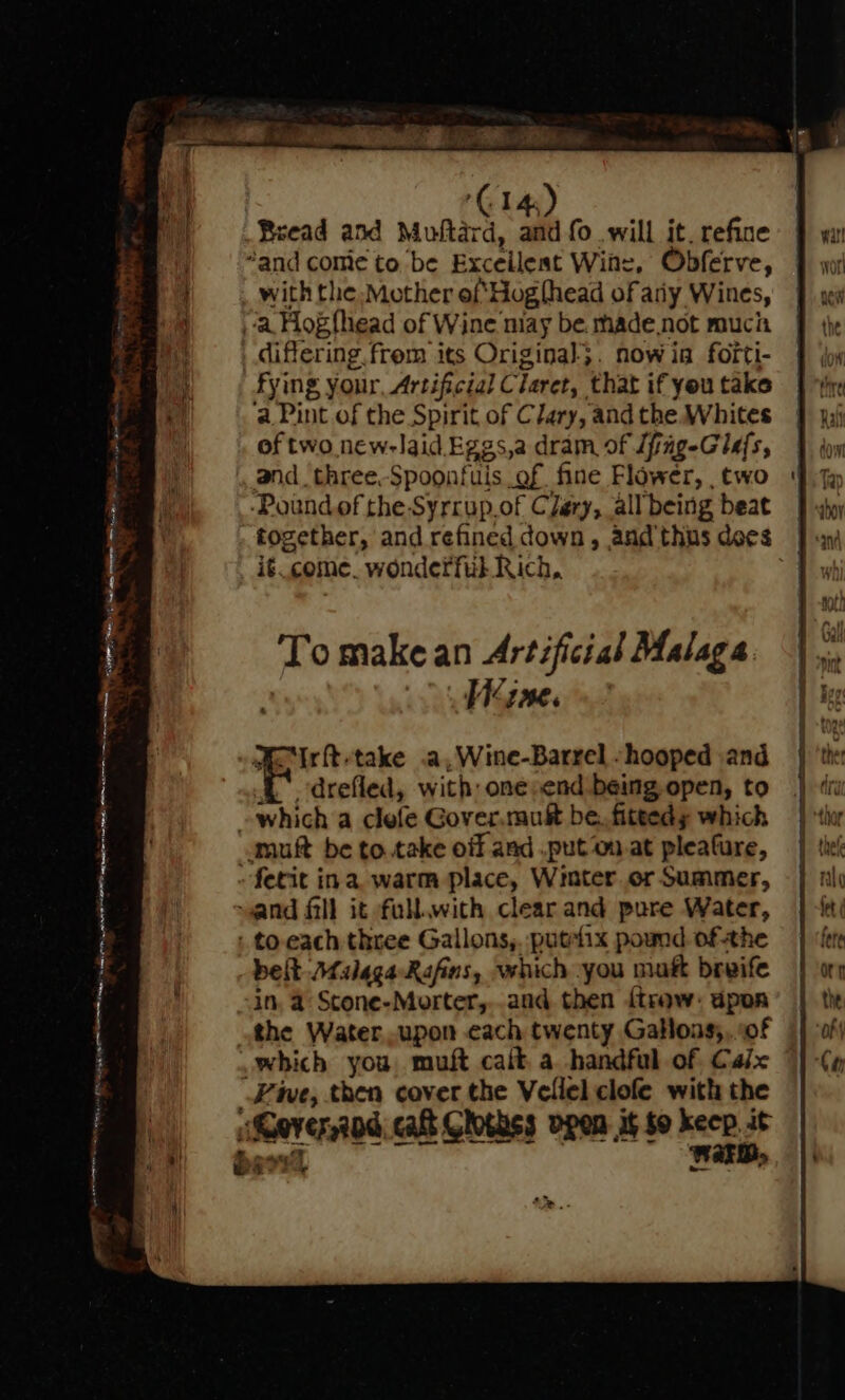 G14) Bead and Muftard, and fo will it. refine |» #and comi¢e tobe Excellest Wine, Obferve, x with the Mother of‘Hoglhead of aily Wines, ™ ) | -aHogfhead of Wine maybe madenot much | ty differing. frem its Original;. now in forti- | iy fying your, Artificial Claret, that ifyeutake | ‘re a Pint of the Spirit of Clary, andthe Whites Rafi of two new-laid Eggs,a dram of Jfng-Glefs, and_three,Spoonfuls of fine Flower, , two ‘Poundof the-Syrrup.of Clary, all being beat | yy together, and refined down, and thus dees fan i¢_ come. wonderful Rich, A wh —3 =&gt; = 4 Tomakean Artificial Malaga. |, Heine. gg SMrft-take .a,Wine-Barrel hooped and =} ‘th drefled, with: one:end being open, to} di which a clefe Gover.muk be. fiteedy which — | “thr mutt be to.take off and .put‘ouat pleafure, | the fetic ina warm place, Winter or Summer, —} ni and fill it full..with clear and pure Water, | et : to each three Gallons,. putetix pound ofthe — | ‘fee belt Afslaga Rafins, which you mutt breife | ory : in, a Stone-Morter,..and then {traw: dpon’ | the the Water,upon cach twenty Gallons,..of |} of) which you, muft cait a handful of Calx ©) Co Five, then cover the Veliel clofe with the i Saverind caf Glothss open it $0 pa it #! hai i, :