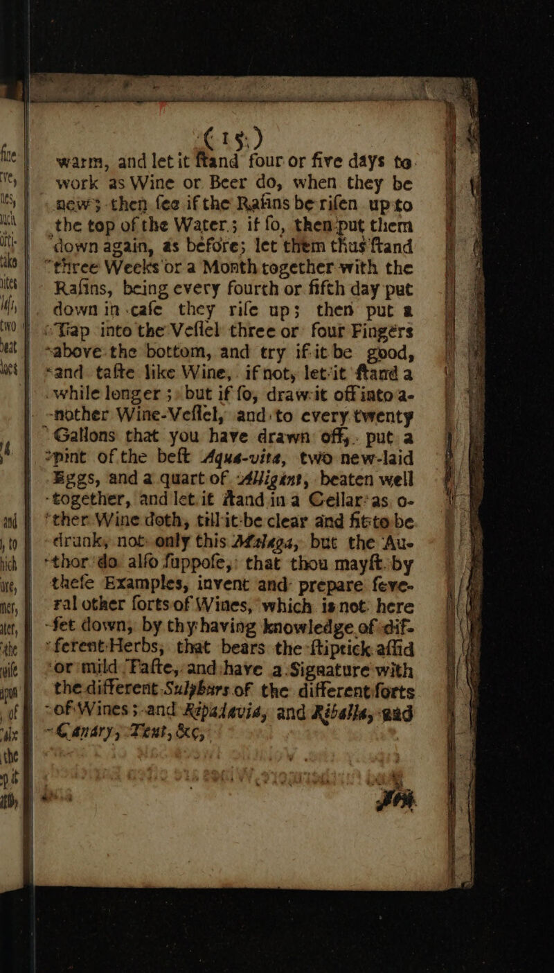 warm, and letit ftand four or five days to. work as Wine or Beer do, when they be new; then fee if the Rains be rifen upto the top of the Water.; if fo, them:put them ‘down again, as before; let them thus ftand “three Weeks or a Month cogether with the Rafins, being every fourth or fifth day put down in-cafe they rife up; then put a sabove the bottom, and try if-itbe good, «and tafte like Wine, if not, let‘it ftand a while longer ;» but if fo, draw-it offiatoa- . -nother Wine-Veflel, and: to every twenty ‘Gallons that you have drawn: off,. put a | »pint of the beft Aqus-vita, two new-laid | Eggs, and a quart of s4Higent, beaten well _ -together, and let.if A#and ina Cellar:as, o- ‘ther Wine doth, tillit-be clear and fitte be drunk, not only this Afslega, but the Aue | +thor ‘do. alfo fuppofe,: that thou mayft. by | thefe Examples, invent and: prepare feve- _ ralotkher fortsof Wines, which isnot: here -fet down, by thy having knowledge of dif- | ‘ferent-‘Herbs; that bears the -ftiptick affid | *or:mild Fafte,:and:have a.Sigaature with the different Sulpbars of the differentiforts “Ganary, eat, ke,