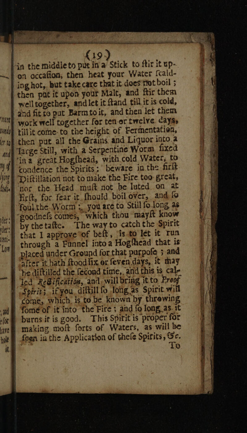 lin the middleto put in a Stick to ftir it up- -on occafion; then heat your Water {cald- ing hot,, but take care that it does not boil ; then pat it upon your Malt, and ftir them -welltogether, and let it ftand till it is cold, dnd fitro put Barmtoit, and then let them work well together for ten-or twelve cays» | tillit come-to the height of Fermentation, then put all the Grains and Liquor into a ‘acge Still, with a Serpentine Worm fixed Jina great Hogfhead, with.cold Water, to “condence the Spirits ;' beware in the firit -Diftillation not to make the Fire too: great, nor the Head muft not be luted. on at Firlt, for fear it_fhould boil over, and fo | foul.the. Worm 3, you are to Still fo.long as L xf | by thetafte. The way to catch the Spirit aif that 1 approve “of beft, isto let it run Log) through a Funnel intoa Hogfhead that is | placed under Ground for that purpofe ; and ‘after it hath ftood{ix or feven days, it may | be diftilled the fecond time, and this is cal- | led. Reification, and, will bring it to Proof | Spirit; if you, diftill fo lotig as Spirit will | come, which, is to be known by threwing gi) Yomé of it into ‘the Fire ; and fo long, as. it or burns it is good. This Spirit is proper for | making moft forts of Waters, as will be | feen in the Application of thefe Spirits, Se. Bee To eS SS ee Aaa pening Se cS