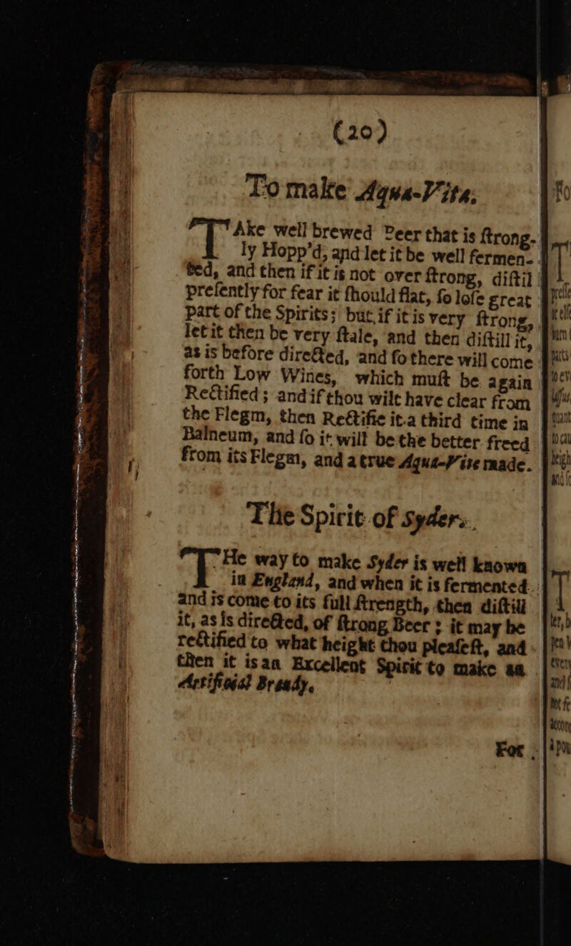 To make’ Aqwa-Vite: |  Ake well brewed Peer that is ftrong. ly Hopp’d, and let it be well fermen... | prefently for fear it fhould flat, fo lofe ETeat part of the Spirits; but if it is very ftron as is before dire&amp;ed, and fothere will come forth Low Wines, which muft be 2 gain Reftified ; andif thou wilt have clear fram the Flegm, then Reftific it.a third time in Balneum, and {0 it will be the better. freed from itsFlegm, and atrue Aqua-V ite made. The Spir it-of Syders ; 6 is way Co make Syder is well known and is come to its full ftrength, thea diftil it, as is dire&amp;ted, of ftrong Beer : it may be rectified to what height thou pleafeft, and then it isan Excellent Spirit to make aa. Artificgat Bready e For.