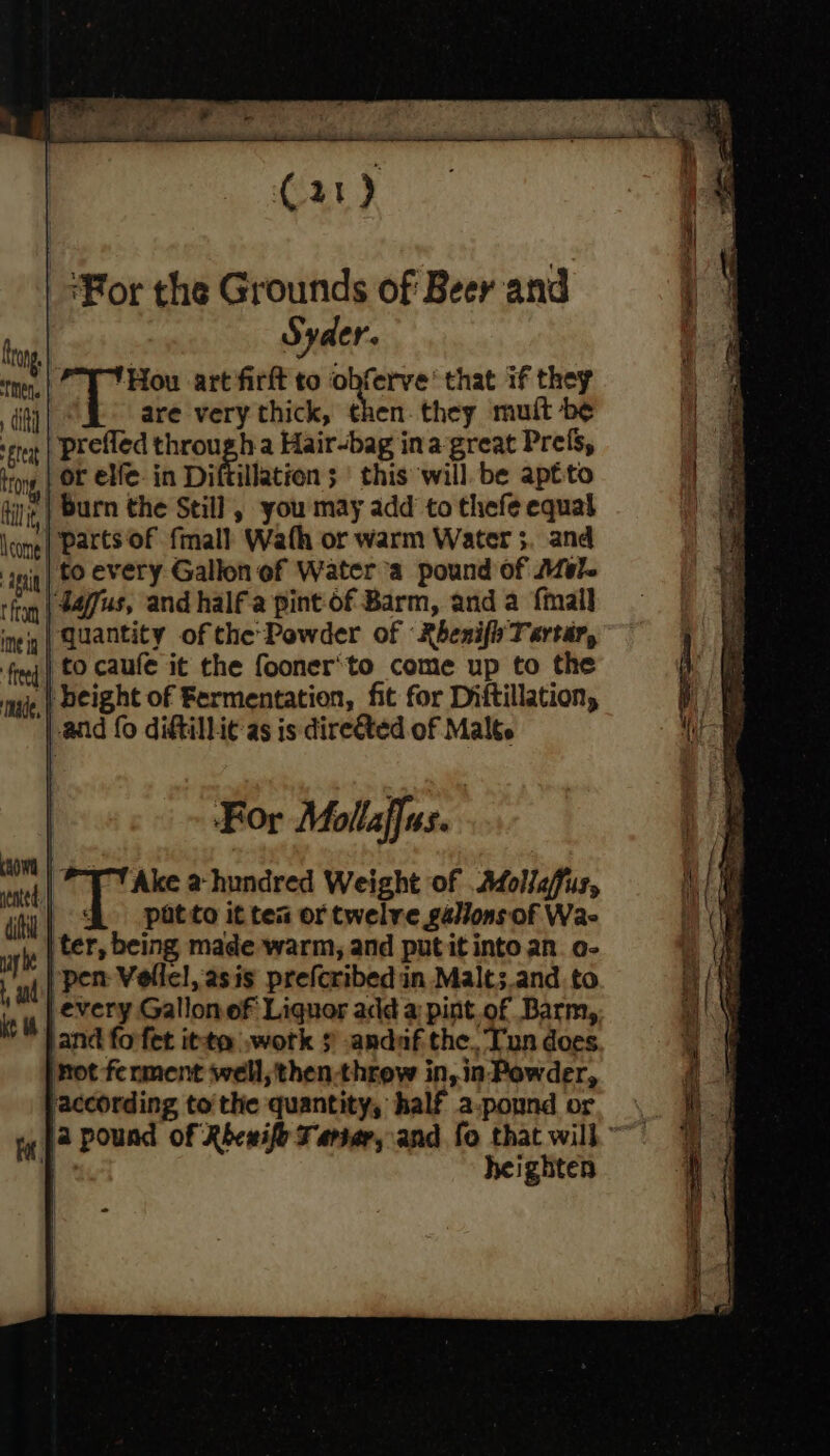 Eteat trong, | iit, leome Api t from ime ig ade, ay he ke “For the Grounds of Beer and Syder. 'Hou art firft to et that if they are very thick, then. they muit be or elfe. in Diftillation 5 | this will. be aptto burn the Still , you may add to thefe equal parts of fmall Wath or warm Water 5. and to every Gallon of Water a pound of Mel. 4dafus, and half a pint of Barm, anda {mail quantity of the Powder of Rhenifi Tartar, to caufe it the fooner'to come up to the every Gallonof Liquor add a pint of Barm, and forfet itt .wotk $ -andaf the, Tun does mot ferment well, then-throw in, in Powder, according tothe quantity, half a-pound or heighten °