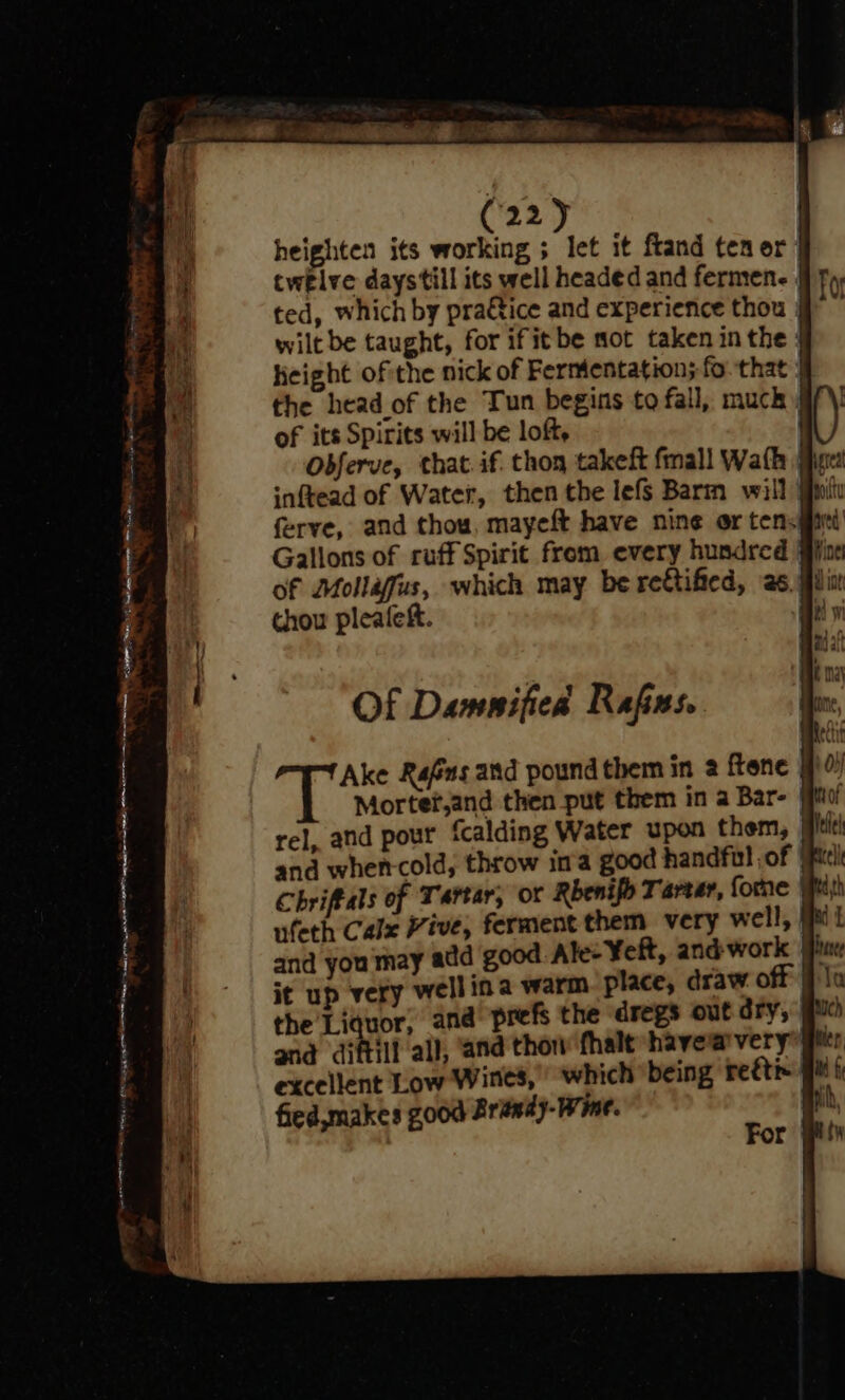 heighten its working ; let it ftand ten or | twelve daystill its well headed and fermen. | ted, which by pra€tice and experience thou wiltbe taught, for ifitbe sot taken in the } height ofithe nick of Fermentation; fo-that | the head of the Tun begins to fall, much if) of its Spirits will be loft, Odferve, that. if. thon takeft fmall Wath } inftead of Water, then the lefs Barm will piu ferye, and thou, mayeft have nine or tensfiei Gallons of ruff Spirit from every hundred of Mollafus, which may be re&amp;tified, ‘as. iin thou pleafeft. | Of Damnified Rafes. gy Ake Rafas and pound them in 2 frene #0) Mortef,and then put them in a Bar- rel, and pour fcalding Water upon them, and wher-cold, throw ima good handful of (pic Chriffals of Tartar, or Rbenifo Tartar, fone P ufeth Calx Vive, ferment them very well, | and you may add good Ale: ¥eft, and work it up very well ina warm. place, draw off | the Liquor, and prefs the dregs out ory, gue and diftill all, ‘and thow fhalt have avery Mtr, excellent Low Wines, which being reétix qu ti fied,makes Z000 Brandy-Wine. hi, it