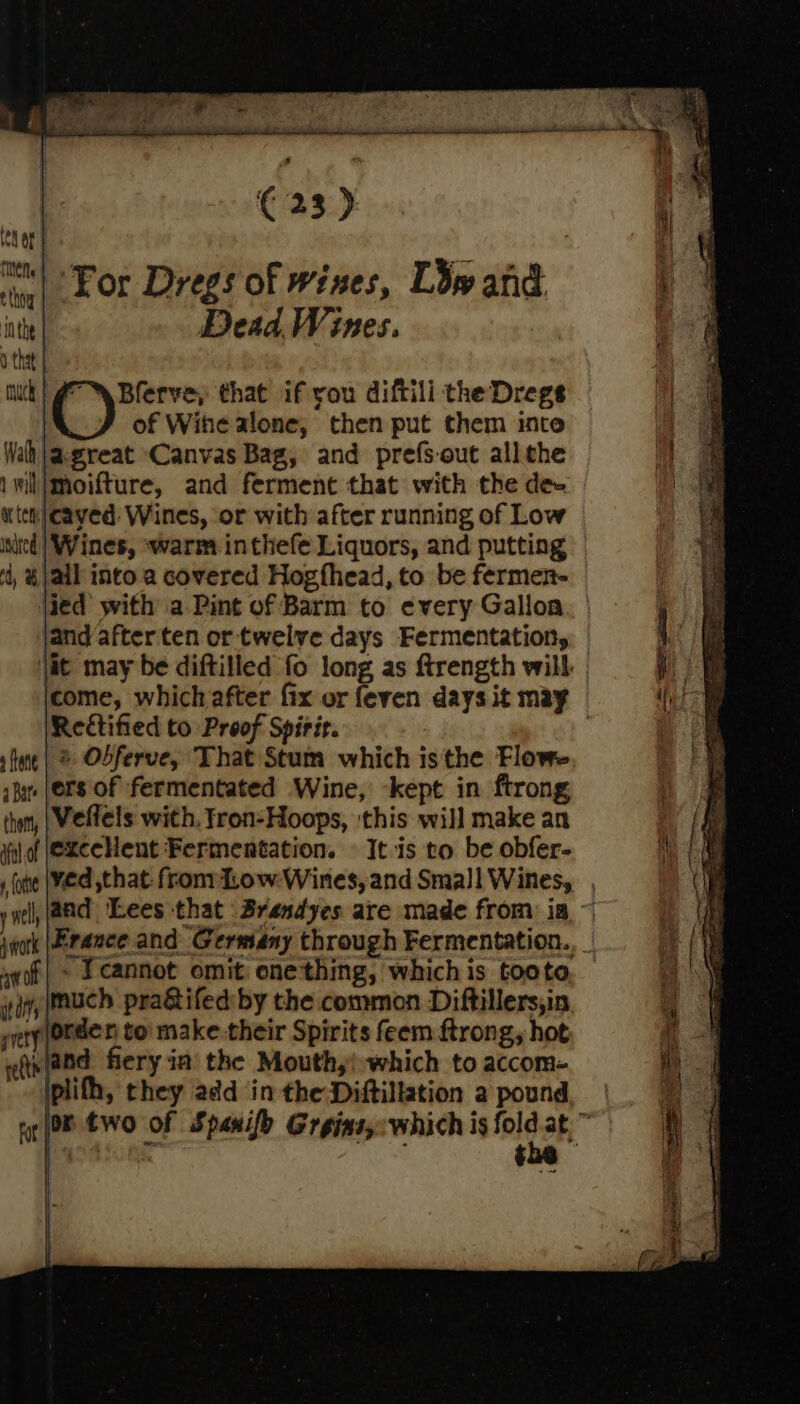 tenor | a ‘For Dregs of wines, L3¥y and inh Dead Wines. r athe : uk | 7 \Blerve, that if you diftili the Dregs ae of Wihe alone, then put them inte Wah jagreat Canvas Bag, and prefs-out allthe 1wil|moifture, and ferment that with the de- With} cayed: Wines, or with after running of Low inited | Wines, warm inthefe Liquors, and putting ‘t, &amp; jail into a covered Hogfhead, to be fermen- \ied with a Pint of Barm to every Gallon , a jand after ten or twelve days Fermentation, Ae ie it may be diftilled fo long as ftrength will | it ie come, which after fix or feven days it may te Rectified to Proof Spirit. stne| 2 Obferve, That Stum which isthe Flowe ibe (ers of fermentated Wine, ‘kept in ftrong thom, | Weflels with, tron-Hoops, this will make an hy vil of @xCCHent Fermentation. © It is to be obfer- ae one (Ved that: fron TLow-Wines, and Small Wines, (ip well, (aad Lees that Brandyes are made from ia ~ it jnork |Erance and Germany through Fermentation. | aa ayf| - 1 Cannot omit one'thing, whichis tooto, = || \\ ign) mUCch pra&amp;tifed by the common Diftillers,in pvery Orden to: make.their Spirits feem ftrong, hot eth (and fiery ia the Mouth,!:which to accom- plith, they add in the Diftillation 2 pound, | rot OR tWO Of Spanifh Greins,:which is ole 3k . i