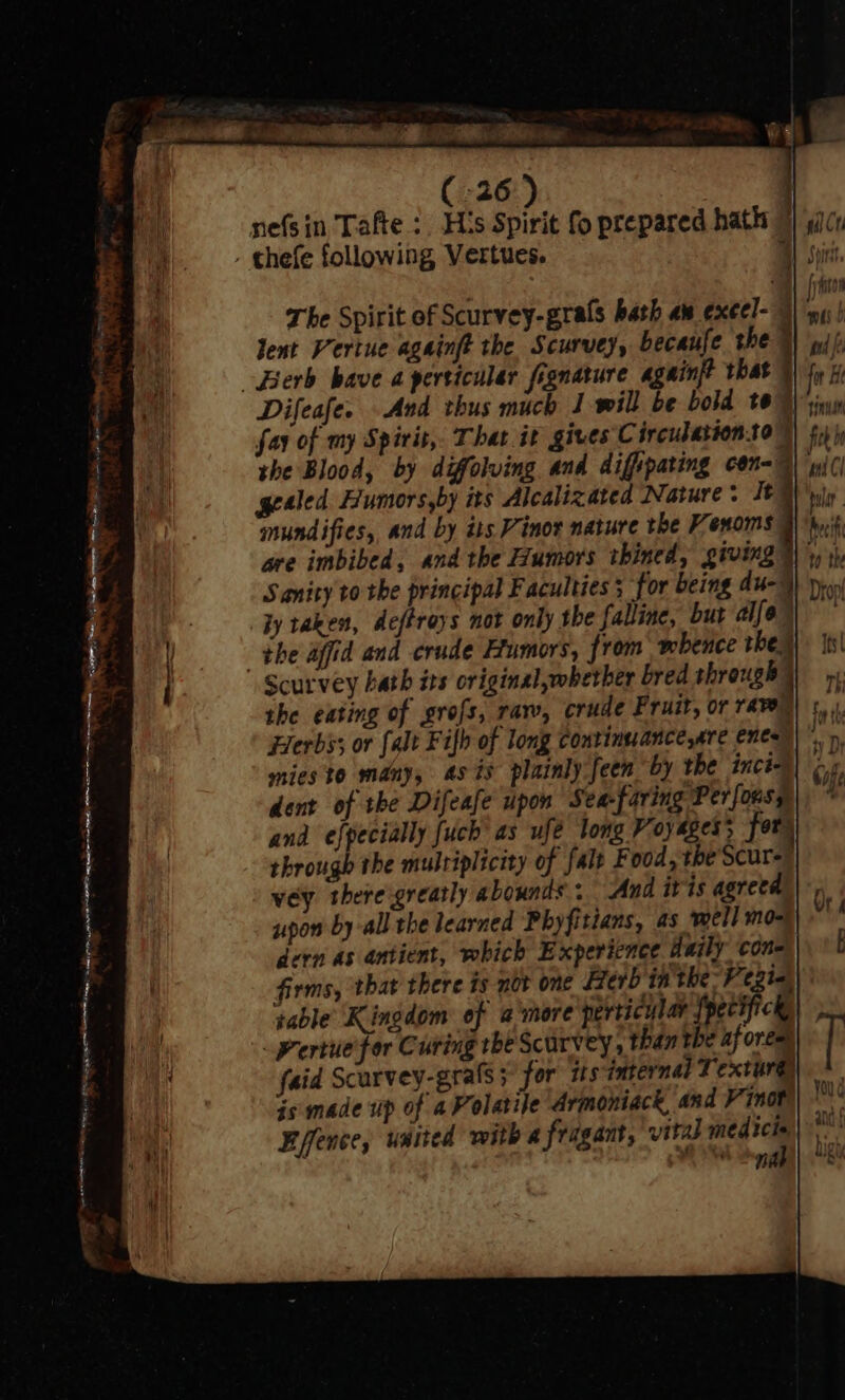 a FP yes ee nefsin Tafte :. His Spirit fo prepared hath The Spirit of Scurvey-grals bath au exeel- Bl Sons lent Vertue againft the Scurvey, becaufe the Difeafe. And thus much J will be bold te” fay of my Spirit, That it gives Circulationto ; imundifies, and by its Vinor nature the Venoms are imbibed, and the Humors thined, giving Sanity to the principal Faculties; for being du-) iy taken, deftroys not only the falline, but alo) gealed Fumors,by its Alcalizated Nature: It . Scurvey hath its original,whetber bred through | the eating of grofs, raw, crude Fruit, or rave) +, Herbs; or falt Fifh of long continuance,are ences)’ mies to many, as is plainly feen by the inci dent of the Difeafe upon Sea-faring Perfonsy and efpecially fuch' as ufe long Voyages; for) through the multiplicity of fale F ood, the’Scur- vey theregreatly abounds: And itis agreed upon by-all the learned Phyfitians, as well mo- dern as antient, which Experience daily con- firms, that there ts not one Berb in the-Vezia sable Kingdom of amore perticylar {pecificky Pertuefor Curing tbe Scurvey, than the af ores faid Scurvey-grafs; for is internal Textur@)| + is: made up of aPolatile Armoniack, and Vn0t) is Effence, united with a fragant, vital — One