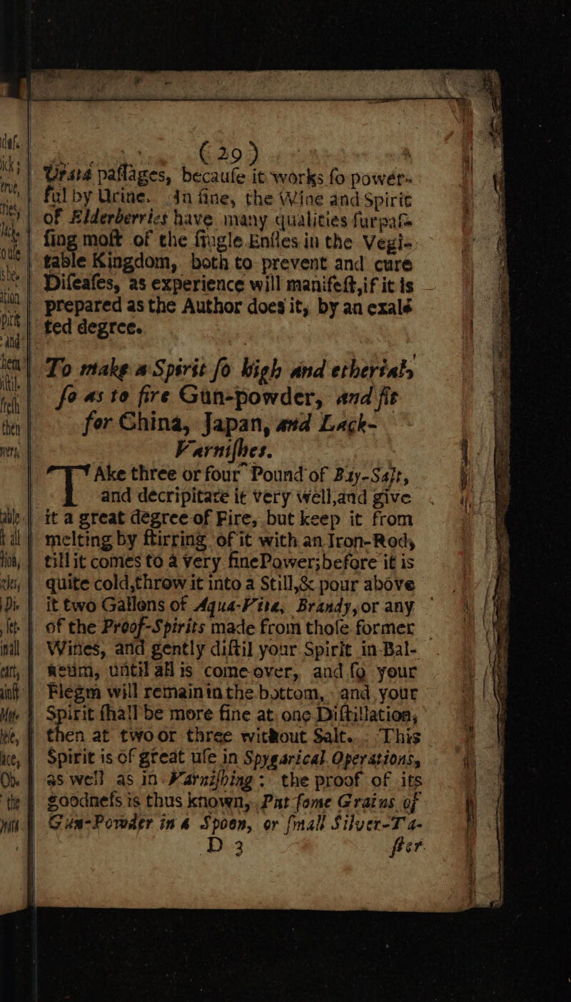 | Grara paflages, becaufe it works fo power- | fulby Urine. jn fine, the Wine and Spirit | OF Aiderderrics have many qualities furpat ¥ fing moft of the fiugle.Eniles in the Vegi- table Kingdom, both to prevent and cure Difeafes, as experience will manifeft,if it is | prepared as the Author does it, by an exalé ted degree. ict) To make a Spirit fo bigh and etherialy | fe as to fire Gun-powder, and fit for Ghina, Japan, atd Lack- Varnifhes. : Ake three or four Pound of Bzy-Sa/r, and decripitare it very well,and give _ it a great degree of Fire, but keep it from | melting by ftirring of it with an Iron-Rod, | tillit comes to a Very finePower;before it is | Wines, and gently diftil your Spirit in-Bal- | netim, until ais come over, and {9 your Flegm will remaininthe bottom, « and, your | Spirit fhall be more fine at: one Diftillatioa, | then at twoor three without Salt... This |. Spirit is of great ule in Spygarical. Operations, aswell as in Warnifbiag: the proof of its goodnefs ts thus known, Pat fome Grains of Gun-Porder ina Spoen, or {mall Silver-T a- | D3 freer