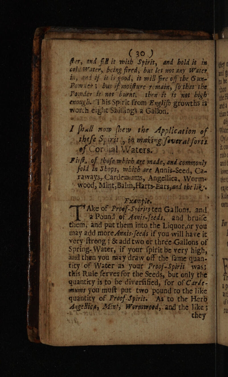 Sais. Were oor nat, a ae ( 30.) } fer, nd FB it with Spirit, and bold it im coli Water, being fired, but let not any Water ii, and if itis good, it will fire off the Gune Powders bur if moifture rimain, fo thar the Powder ts not burat,- thew tt ts net high enough. Bis Spirit from Englifh growths is worth eight Shillings.a Gallon, 6 ¢ I fasll now fhew the Application 0 thefe Spirit ', a making Several forts ef Corvial, Waters, . Fisft, of thofembich are made, and commonly fold in Shops, which are Annis-Seed, Ca- raways,Cardemumis, Angellica, Worms wood, Mint, Balm,Harts-Ears,aad the lik’. Exanple. Ake of Proef-Sriritsten Gallons, and a Pound ef Aunis-feeds, and bruife may add more Aunis-feeds if you will have it very {trong 5; &amp; add two er thrée.Gallons of Spring. Water, if your {pirit be very high, aud then you may draw eff the fame‘quan- ~ tity of Water as your Proof-Spirit was; this Rule fervesfor the Seeds, but only the quantity is to be diverfified, for of Carde- mums you muft put two ‘pound’to the like quantity of Proof-Spirit. “As to the Herb Angekicg, Mint, Wormmoed,-and the aes they