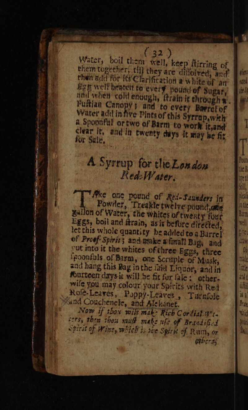 Water, boil them tell, keep ftirring of them together, til] they are diffolved, and’ then'add for its Clarification a white of an Bae well beatel t6 every pound of Sugar, and whet cold enough, frainie through». Fuftiaa Canopy} and to every Barrel of Water ad¢ in five Pints of thi Syrrap,with a Spoonful artwo of Barm to Worl it,and clear it, and in twenty days it may be fit jor Sale, A Syrrup for the London Red: Water, Power, Treakle twelve pound, arte gallon of Water, the whites of twenty four Eggs, boit and ftrain, asis befure direéted, let this whole quantity he added tea Barrel of Proof: Spirit; and.make afinall Bigs and “ut into it the whites of three Eggs, three fpoonfals of Barm, one Scruple of Musk; aud hang this Bag inthe iaiet Liquor, and in fourteen daysic will be fit fur fale: other. wife you may colour your Spirits with Red Role-Leayes, Poppy-Leaves » sUrnlole “and Couchenele, and Alekanet, Now if thaw wikt mak> Rich C ordist 471. ters; then thex muft make ufo Of Brandificd Spirit of Wine, whick is ree Spire of Rumi, or thers; oF en Se ee ae eine, bates haa NETS etnies pe > Nite , ‘ ee ree, wae 4