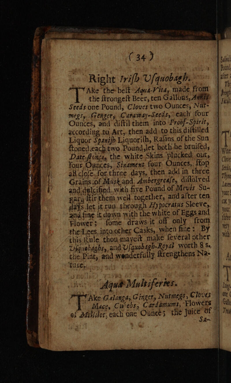 4 Right frifh U/quobagh.. on Ake “the: beft-Aqua-Vita, made from the ftrongeft Beer, ten Gallons, Amis Seeds one Pound, Cloves two Ounces, Nut- megs, reAgers Curaway-Seeds, each four Ounces, and diftil them into Pro6f-Spirit, according to Art, then.add to this diftitied Liquor Spanijh Liquorih, Rafins of the Sun ftoned.each two Pound,let both be bruifed, Date.fiinzs, the, white Skins. plucked: out, four, Ounces, Sinament. four Ounces,. {top alt clole..for. three days, then add in three Grains of Misk.and, Ambergrease, diflolved and dalcified..with five Pound of Mevis Su- gary itir them wel together, and after ten days let if rao, through Hypocratus Sleeve, and fing it down with the white of Eggs and Flower: fome drawsit off only from the-L.eces, intoother Casks,. when fine : By this Rule thou mayelt make feveral other Upquebaghs, and:-Vf quobagh-Reyat worth § Se the Pint, and wenderfully Mrengthens Na: $use, aa — “J o ead s'2- 5 a eae the Juice’ of © of Sfei/ilor, each one Ounce; ; Sha se en rete naee - “ ee PRS ON NAS natn