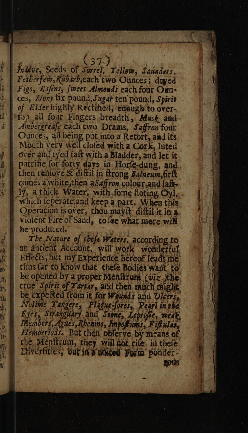 {ew es ees | Fnddve, Seeds of Sorrel; Yellsw, Sanders, i] | Ferberfew, Rubarb,each two Ounces; dyed | a | Figs, Kifins, [rect Almonds cach four Oun- ' | ces, A/ony fix pound, Sugar ten pound, Spirit ¢ | of Elder highly Rectihed; easugh to over- il Pieop all four Fingers -breadth, Mus&amp;. and 8 | Ambergréaje cachtwo Drams, Saffron four | Ounces, all being put into a Retort, and its Mouth very weil clofed with a Cork, luted ( | over and cyed faft with a Bladder, and let it i). |. patcifie for forty days in Horfe-dung, and ij | then remove &amp; dittil in ftrong Balnenm,fr is | comes awhite,then aSaffron colour,and laf. je WY, athick Water, with.fome floting, Oyl,:. i “which fepefate,and keep a part. When this ae Operation isover, thou mayit diftilit in a | | violent Fireof Sand, to fee what mere wit be ya De producede Ts as : f | The Nature of thefe Waters, according to ! aj ah aatient Account, will work «word rful A ke Effects, but my Experierice hereof léads ine. i A thus far to Know that thefe Bodies wast to) ( as Pe opened by a proper Menftrum (viz the nf Stue Spicit of Tartar, and then much might = iy, ) be,expeRed from it for Wounds and Vicers, =| i, | Nolime Tangere; Piduesfores: Pearl inthe a. My hi 3 AR ee Bors 58 ii | Tae so eae raphael de UB Hats, Sasi) ahd Sheng, heprote, week, Be ce Members, Agnes, Rhcnins, Impoftums, Fipulas, 4 i. Azemorriods. But then oblerve, by means of ‘=. gy 9) Soe Menttrom, they will Aot rife’ in thee ) Diverhties; butins white Form ponder- % a | ypus Js q | iN