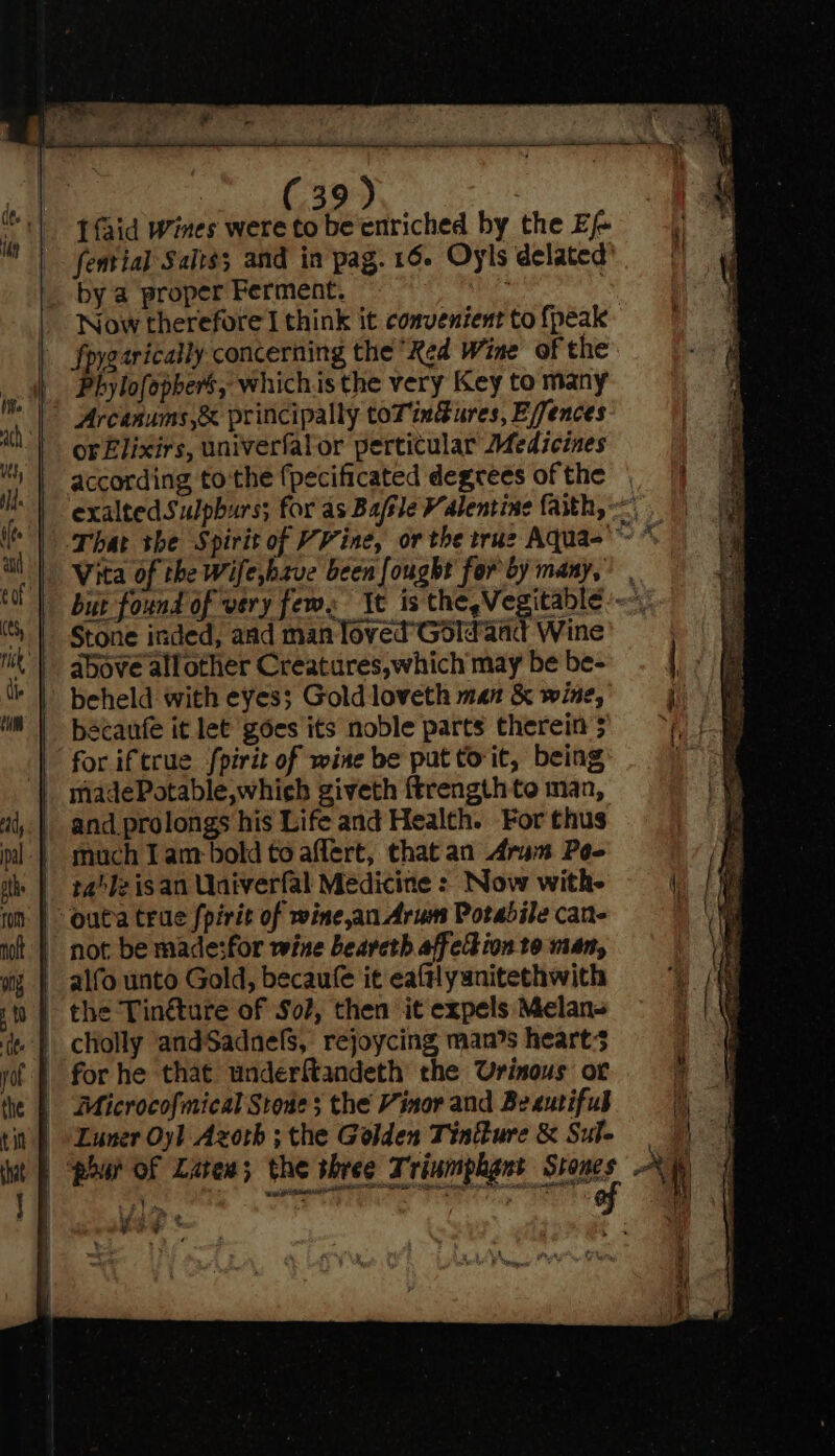 We OS pe . Ifaid Wines were to beenriched by the Ef by a proper Ferment. | Now therefore think it convenient to {peak fpygarically concerning the Red Wine of the Phylofophers, which.is the very Key to many or£Elixirs, univerfalor perticular Medicines _ according tothe {pecificated degrees of the Stone inded, and man loved’ Gdld'aad Wine beheld with eyes; Gold loveth man & wine, bacaufe it let goes its noble parts therein’; | for iftcue fpirit of wine be put torit, being | madePotable,which giveth ftrength te man, | and prolongs his Life and Health. For thus | much Iam bold to affert, that an Aram Poo | outa tre fpirit of wine,an Arum Potabile can- not be made:for wine beareth affetion to man, | alfo unto Gold, becaufe it eaftlyanitethwith | the Tin&ture of So?, then it expels Melan- - Microcofmical Stones the Vinor and Beeutifub Luner Oyl Azoth ; the Golden Tinure & Sule