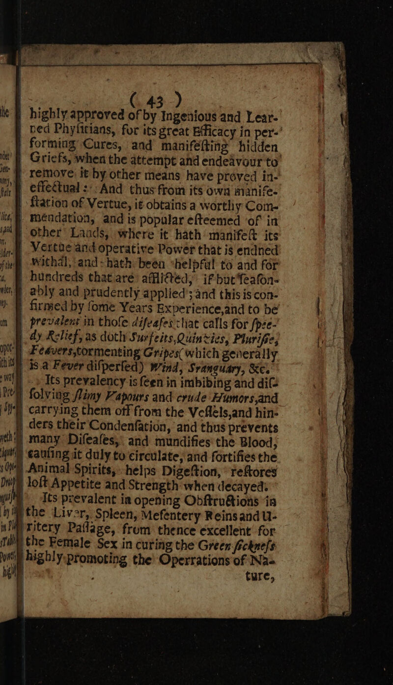 | highly approved of by Ingenious and Lear- _ bed Phyfitians, for its great Efficacy in per-’ forming, Cures, and maniféfting’ hidden. ut fF Griefs, when the attempt and endeavour to } remove it by other means have proved in- _ effectual: And thus from its own manife- - flation of Vertue, it obtains a wortliy Com- - Méndation, and is popular efteemed ‘of in other’ Laads, where it hath manife&amp; its I Vertue and operative Power that is endned fig Withal, ‘and &gt; hath been *helpful to and for _ hundreds that aré) afli@ed, if butfeafon- _ ably and prudently applied’; and this is con- |) firmed by fome Years Experience,and to be | prevalent in thole difeafes that calls for /pee- §. dy Relief, as doth Surfeits,Quinvives, Plarifie, |) Feavers, tormenting Gripes( which generally | 15 a Fever dilperled) wind, Sranauary, Xc. Its prevalency is {een in imbibing and di(= 1 folving flimy Vapours and crude Humors,and : | carrying them off from the Veflels,and hin- | ders their Condenfation, and thus prevents itn] many Difeales,: and mundifies'the Blood, iit ‘eauting it duly tu circulate, and fortifies the sO Animal Spirits, helps Digeftion, reftores iN) loft Appetite and Strength when decayed: i) dts prevalent in opening Obftru@ions ‘ia € Liver, Spleen; Mefentery Reins and U- ‘Titery Paflage, frum thence excellent for qu) the Female Sex in curing the Green fickne/s /highly:promoting the’ Operrations of Na- | ture, q