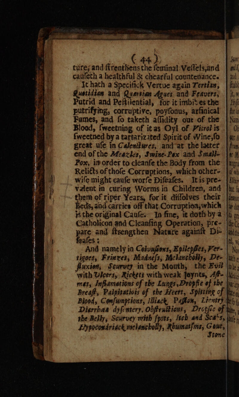 nn et fe enn aliyerns ehieneil —e ae awe : Zé - - -\&amp; 442 Roe : ture; and firenthens the feminal Veftels,and cattfeth a healthful &amp; chearful countenance. It hath a Specitick Vertue again Tertizn, Gustidian and Quertian Agues and Feavers, Putrid and Peftilential, for it imbibes the putrifying, corruptive, poyfonus, arfinical fweetned by a tartarizated Spirit of Wine,fo great ule in Calenttures, and at the latter end of the A¢cazdes, Swine-Pex and Smabi- Pox, im order to cleanfe the Body from the Relitts of thofe Corruptions, which other- wife might canfe worfe Difeafes. It is pre- valent in curing Worms in Children, and them of riper Years, for it diffolves their Beds, and carries off that Corruption,which Catholicon and Cleanfing Operation, pre- pate and ftrengthen Nature againft Dr feafes ; And namely in Celunfons, EpilepBes, Ver- tigoes, Frinres; Madnefs, Mebancholly, De- fluxion, Scurvey inthe Mouth, the Evi ‘with Useers, Rickets with weak foynts, Af- Diarrhas dyfentery, Obftrubbions, Dropfe Eypocondriack melancholly, Rhumatfms, Gout, : Stone