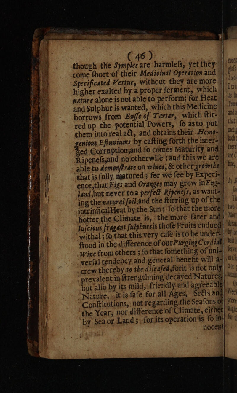 east! : : . (46) | though the Symples are harmlefs, yet they come thort-of their Medicinal Operation and Specificated Vertue, without they are more - higher exalted by a proper ferment, which nature alone isnot able to perform; for Heat and Sulphur is wanted, which this Medicine borrows from En/fe of Tartar, which Rir-_ red up the potential Powers, fo asto put them into real aét, and obtains their Aeme- | geniens Eftuviums by cafting forth the imer-6 Sed Corruptionjand fo comes Maturity and é Ripenels,and nolotherwile sand this we are} able.to demonftrare on wines, &amp; other growths: that is fully. naatured; fer we fee by Experi- ence,that Figs and Oranges may grow inEnge’ Jand,but never toa perfed Ripene/s, as want- ing thenasyral foil,and the ftirring up of the intrinficalHeat bythe Suns fo that the more hotter.the Climate is, the’more fater and Jujcious fragant Julpbursis thofe Fruits endued withal ; fo that this very cafe is to be under=) 0 frood in the difference of our Purging Cordial} ™! Wine from others ; fothat fomething of unis) ' ver(al tendency. and general benefit will a=) aC] crew thereby te the difeafed,forit is not only} +; prevalentin firengthning decayed Naturesy| but allo by its mild,: friendly and Ses Y ata Oe ¢ wis. PRN aeatiee Natute, ait isfafe forall Ages, Sets am Conftitutions, not regarding the Seafons ol the Year, nor difference of Climate, either by Seaor Land 5; for its operation is fo im nocent a en er rte, ene K ap Pon