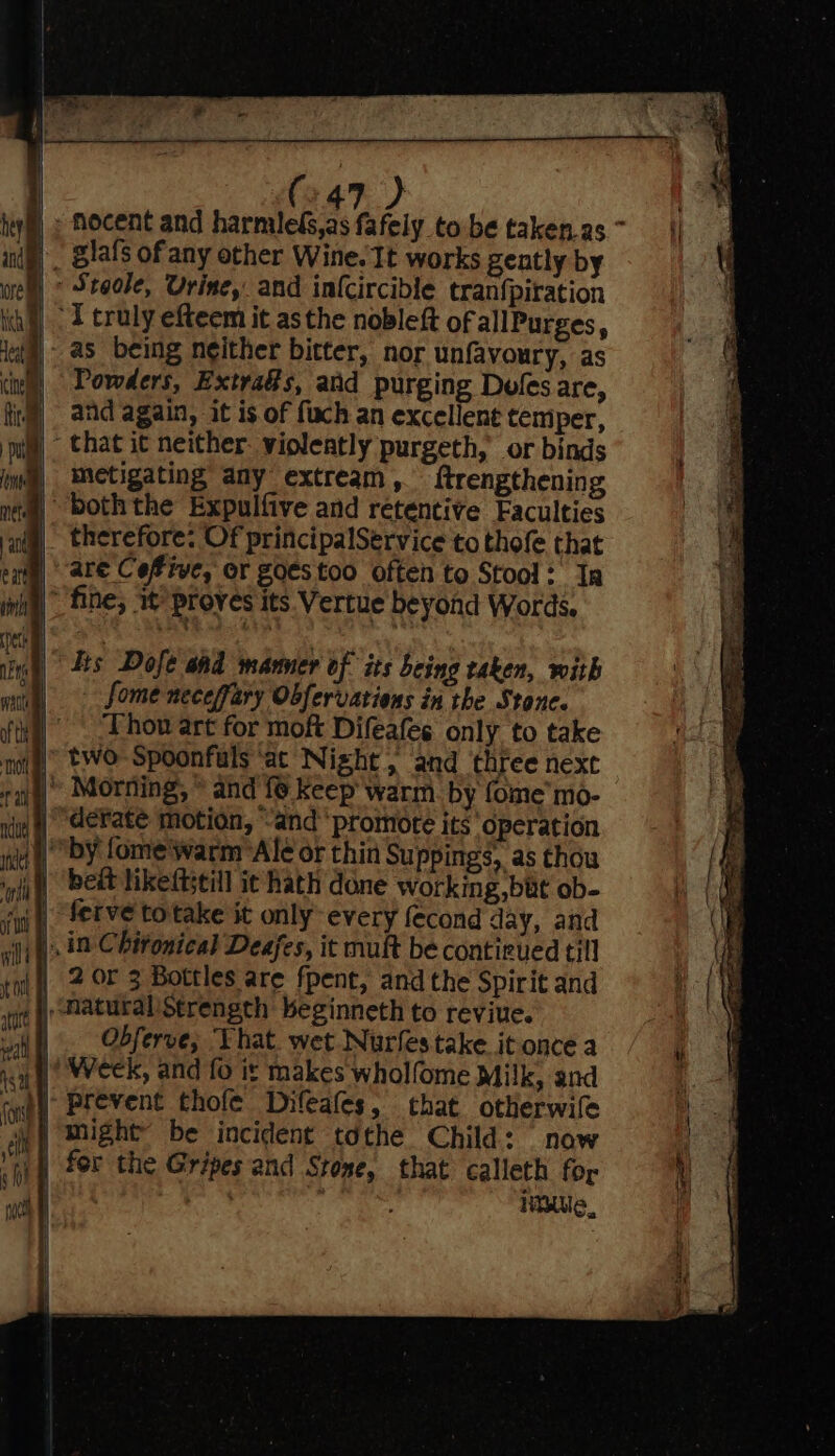 nocent and harmileGs,as fafely to be taken.as ~ glafs of any other Wine. It works gently by Stgoke, Urine, and infcircible tranfpiration “I truly efteem it asthe nobleft of allPurges, as being neither bitter, nor unfavoury, as Powders, Extra@s, and purging Doles are, and again, it is. of fuch an excellent temper, that it neither. violeatly purgeth, or binds metigating any extream, ftrengthening both the Expulfive and retentive Eaculties therefore: Of principalService to thofe that are Cefive, or g0estoo often to Stool: Ia fine, w proves its Vertue beyond Words. Lis Dofe and manner of its being taken, with fome neceffary Obfervations in the Stone. Thon art for moft Difeafes only to take two Spoonfals ‘at Night, and three next » Morning, © and fe keep warm. by fome’ mo- derate motion, “and promote its‘ operation “by fome'warm Ale or thin Suppings, as thou beit likeftstill it hath done working but ob- ferve totake it only every fecond day, and . in Chifonical Deafes, it mult be contirued till 2 or 3 Bottles are fpent, and the Spirit and Obferve; ‘That. wet Nurfes take it once a | Week, and fo it makes wholfome Milk, and jf) for the Gripes and Stone, that calleth for ale, : ite,