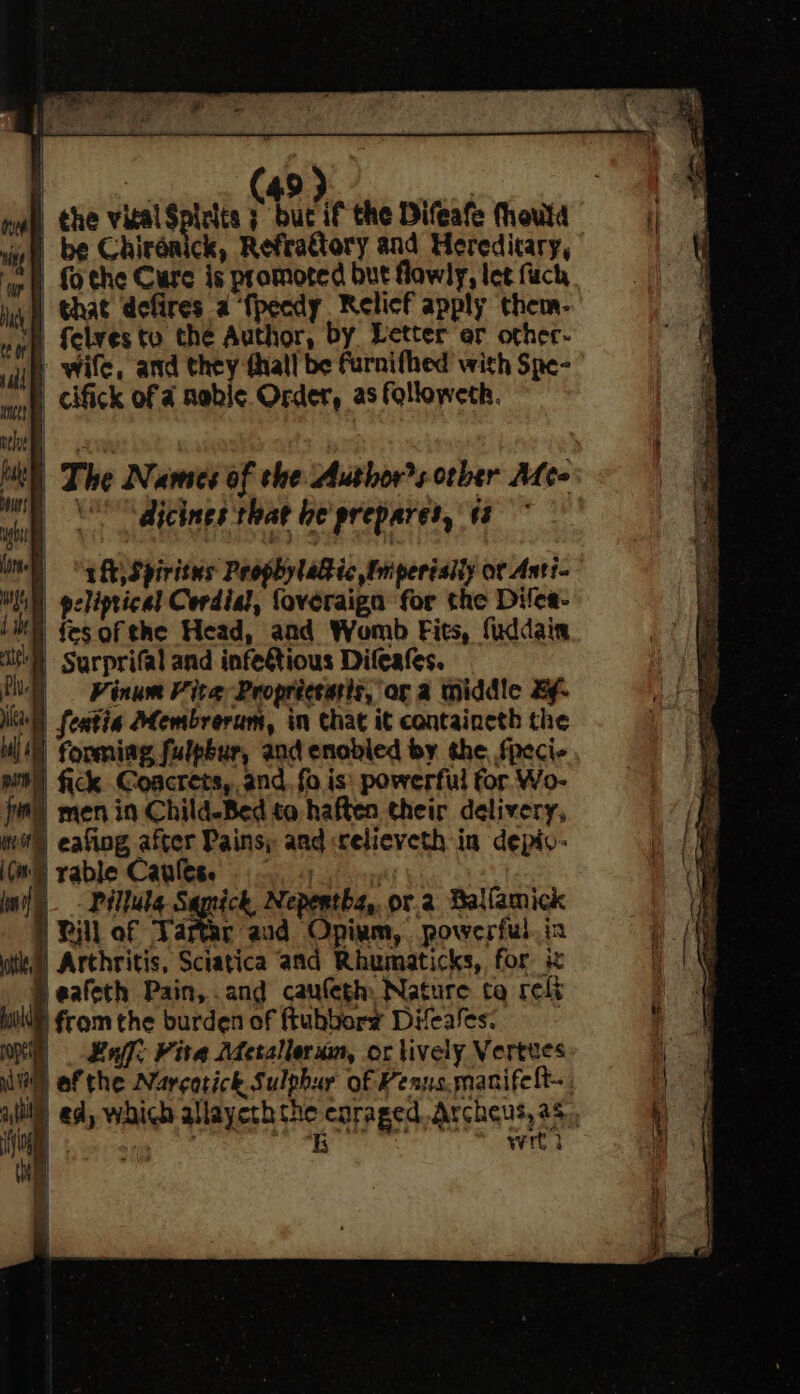 Ne (49) | nay) the vical Spirits 3 but if the Difeafe (houta rh | be Chirénick, Refrattory and Heredicary, ‘igh fothe Cure is promoted but flawly, let fuch uh that defires a ‘{pecdy Relief apply them- | felvesto the Author, by Letter er other- ail Wile, and they thall be furnifhed with Spe- ) cifick of a mabe Order, as followeth. ltl) The Names of the Authors orber Mee \O** dicines that le prepares, 13 “ght Spiritus ProphylaG ic Fm periaily or Anti- GN) peliptical Cordia?, foveraign for the Diles- Li {es ofthe Head, and Womb Fits, fuddain i) Surprifal and infetious Difeafes. fi | Kinum Fite Propriceatis, or a middle Bf. ks) featia Membrerum, in chat it containeth the ul) forming fulpbur, and enabled by the, fpeci- pit) fick Coacrets, and. fo is: powerful for. Wo- fi) men in Child-Bed to haften their delivery, mil eating after Pains; aad «celieveth in depiv- (GS vable Canlese 0 5 mil - Péllule Samick, Nepertha, or.2 Ballamick i | Rill of Tatar aid Opium, powerful. in ; ‘\ oti”) Arthritis, Sciatica and Rhumaticks, for. ix ea Jeafeth Pain, .and caufegh Nature tq reft 4 Wi from the burden of ftubbory Difeales. ; Ol Lat Kita Meralleram, or lively Vertes = i af the Narcotick Sulphur of Penus.manifelt- bak - ed, which allayeth the enraged Archeus, as, i y if wrt i a Wl My | bi