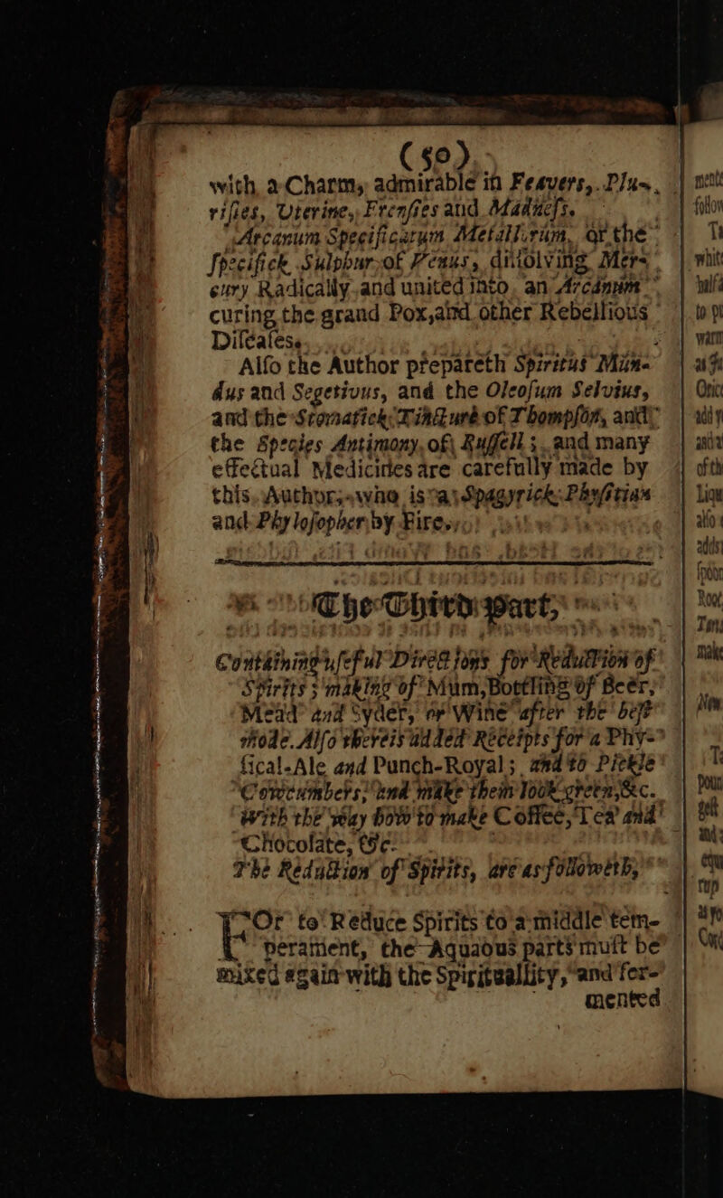 SOR RE ne ee OR a OA TOD ty nar GN; te en my Oe ee go). rifies, Uterine, Frenfies aud Maducfs. . “Arcanum Specificarum Metalirim, or the™ Spzcifick Sulpbur,of Peass, ditolving Mera cury Radically.and united into, an) Arcdnvm curing the. grand Pox,aitd other Rebellious ° Dileatese. ‘uate f Alfo the Author prepareth Spiritus Min dus and Segetivus, and the Olcofum Selvtus, and the Stovsatick: ind uré of Thompson, and, the Species Antimony, of Rugell ; and many effectual Medicines are carefully made by this. Authorj«wae isa Spagyrick Phystias and. Phy lofophen by Fires, | , i HOT hoThiv warty « Conthiningr,feFul Dives toms for Redulion of SHirits ; making of Mum, Bootling Of Beér, Mead? anid Syder, of Wine after the’ bet fical-Ale and Punch-Royal; and to Pickse Cowcumbers! tnd make them look green, &amp;c. Chocolate, Geo | The Redulion’ of Spitits, are asfolowerb, ( peratient, the Aquaous parts'muft be mixed «gain with the Spiriteallity, “and fer- mented alfa to pl watt uy Oric xd y Pr ofth Ligu atid |