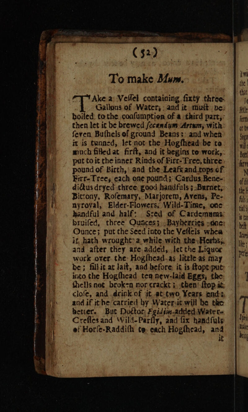 C32) To make Dum. “1 Ake a Vellel containing fixty three Gallons of Water, : and it mut be: boiled: tothe confumption of a third part, then let it be brewed fecandum Artum, with feren Bufhels of ground Beans;: and when it is tunned, let not the Hogfhead: be to much fitled at firft, and it begins to work, put toit the inner Rinds of Firc- Tree, three pound of Birth,’ and the Leafs and tops of Firr-Trees each one pound; Cardus Bene- dius dryed three. good handfuls 3 Burnet, Bittony, Rofemary, Marjorem, Avens, Pe- nyroval, Elder-Flowers, Wild-Time, one handful and half; Ssed of Cardemums: bruifed, three Quaces; .Bayberries »one: Ounce; put the Seed into the Veflels whea if, hath wrought? a. while. with the »Herhs,. and after they are.added, let the Liquor work over. the: Hogfhead-.as litele.as may be; fillic at lait, aad before, it is Rope put: into the Hogfhead tea new-laid Eggs, the fhells net broken norcrackt +. chen! {top it clofe, and .drink.of it.at-two Years end. and if jthe carried by Watersic will be tac better. But Dottor; Fgidius-added.Watec- Creflesand Wild-Parfly, and fix handfuls ef Horfe-Raddifh te, each Hogthead, and ae ; ————— PP Rige |g pS ee ras « xm, asic a ale (aR ne, ee eae _