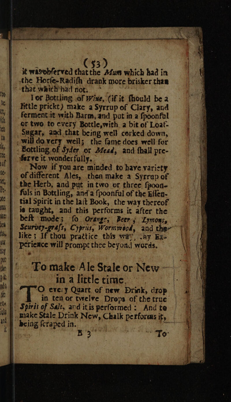 C53) it wasobferved thatthe Afum which had in ‘the Horfe-Radifh drank more brisker thar that which*had not. > et Tor Bottiing .of Wine, (if it fhould be a httle prickt) make a Syrrup of Clary, and ferment.it with Barm, and put in a fpoonfel or two to cvery Bottle,with a bit of Loaf- | Sagar, and that being well corked down, will dovery well; the fame does well for . Bottling of Syder or Afead, and {hall pre- | derve it wonderfully. } | Now if you are minded to have varisty of different Ales, thea make a Syrrup of the Herb, and put intwo or three fpoon- tial Spirit in the lait Book, the way thereof | is taught, and this performs it after the | bef mode; fo Orange; Beers Lymons, . ‘| Seurvey-grafs, Cypris, Wormwood, and the~ 7 | like; If thou practice this was, cay Ex. | “perience will prompt thee beyond words. — ‘To make Ale Stale or New - | inalittletime, | 2% eve:y Quart of new Drink, drop | in ten or twelve Drops of the true |. Spirit of Sajt, and itis performed : And te | make Stale Drink New, Chalk performs it, §. being {craped in. af q3