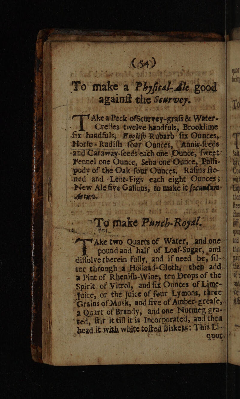 To make’a Phyfcal- Ale good again the Sewrvey. Ake aPeck ofSctirvey-grafs & Water-.— Crefles twelve handfuls, Brooklime || ‘ix handfuls, Faelifh Rubarb: fix Ounces, Horfe+ Radifhi’ four Oances, “‘Afnis-feeds » -and Caraway-feeds'each one Ounce, fweet: Fennel one Ounce, Seha‘oné’ Once, Poth- pody of the Oak-four Ounces, Rafins fto- ‘ned and -Lent-Figs each eight Onnces 5” a Ale five Gallons, to make it fecusdxns- tur ‘Lo make Phneb-Royal.” tm, oe a two Quarts of Water, and one~ * “poundand half of Loaf-Sugar, and diffolve therein fally, and if need. be, fil-- ter through sa ;Hoilaad-Clothj then add. a Pint of Rhenifh-Wine, ten Drops of the: Spirit, of Vitrol, and fix Ounces of Lime- Ywice, or the Juice of four Lymons, terec Grains of Musk, and five of Amber- grease, a Quart of Brandy, and one Nutmeg gra-- ‘ted, fir it till it is Incorporated, and thea head. it with white tofted Biskess: This Li~