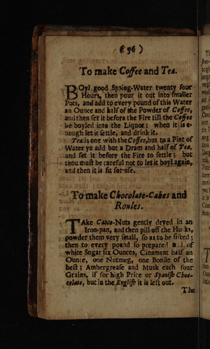 Sea € 36 ) To make Coffee and Tes. T), Oyl.good .Spsing-Water twenty four. |! B Hours, ns Sone it out into'fmatler | ™ Pots, and add to every pound of this Water . an Ounce and half of the Powder of Coffee, | i andthen (et it before the Fire till the Coffee | be boyled inte the Lignor;. when itrises | ° nough letic fettle, and drink it. | Teaisone withtheCoffec,but toa Pint of | 1/9 Water ye add but a Dram and half of Tea, | yan fet. \¢ before the Fire to fettles but | vt | - thou matt be careful not to letit boylagaia, + 4 and then itis fis for-ule, apy - Tomake Chocolste-Cakes and | i Ake Caoco-Nuts gently dryed in an | {ron-pan, and then pillioff the Husks, | powder them very fmail, {oa to be fited ; then to eve poend fo prepared @ il, of | white Sugar fix Ounces, Cinament half an T itt Ounce, one Nutmeg, one Bonile of the | » ie beft ; Ambergreafe and Musk each four | '* h Grains, if for high Price or Spanifo Choe- | ‘i colase, butin the Englifh it is left out. He tl . Tt