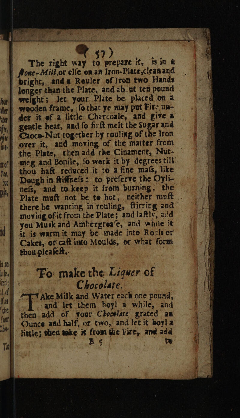 $7 The right way to prepare it, iin @ | Aone-Mill.or elfe onan Iron-Plate,cleanand | bright,, anda Reuler of Jron two Hands — longer than the Plate, and ab. pt tea pound | weight; Jet, your Plate be placed.on a | srooden frame, fothat ye may put Fire un- ‘der it of a little Charcoale, and give a - gentle heat, and fo firft melt the Sugar and Caoco-Nut together by rouling of the Iron | over it, and moving of the matter from the Plate, chen add che Cinament, Nut- — _ameg and Bonile, fo werk it by degrees till- thon haft. reduced it to 2 fine ma6, like wet Deughin. fiffrels: to preferve the Oyli- +f nefs, and to.keep it from burning, the | Plate muft not be te hot, neither muft there be wanting in rouling, ftirricg and _ moving of it from the Plate; and lafly, acd | you Musk and Ambergrea‘e, and winie it at is warm it_may be imade into Roxls or | Cakes, of caft inte Moulds, or what form | thoupleakf.. Fo make the Liquer of | Chocolate. | 7-7 Ake Milk and Water cach one pound, | and let them boy) a while, and “E then.add of your Chocolate grated am Ounce and half, or two, and let it boyla my Httle; shen take from Ge Fire, and add | B 5 ~ te