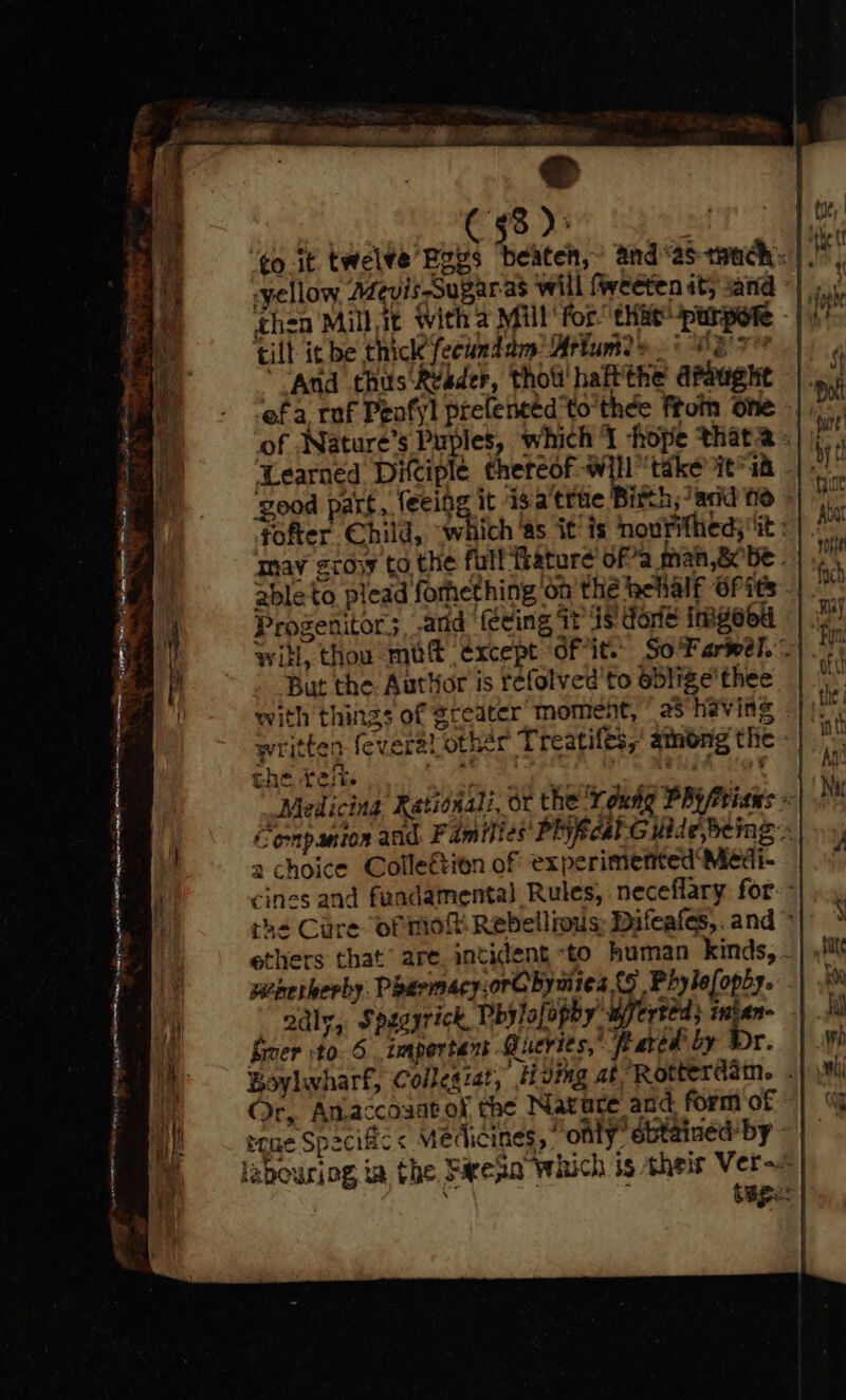 ia 55 }° to it twel¥e Boys ‘beateh,’ and‘astmuch: |. yellow Adevis-Sugaras will fweeten it; sand ©} ghea Mill it With 4 Mill for” eHieUparpete - | till it be thick’ fecundam Mrfum2> 5 OR e “And thus R¥ader, thot haft'the apaughte ef a raf Peafyl prelencéd'to'thee ftoin one of .Nature’s Puples, which I hope that2 ‘good part, feeigg it isa true Bith;/and ne - fofter Child, ‘which as it is nouritheds ‘it : may sroyy to the fulf‘frature ofa man,8obe . able to plead forhething ‘on the behalf OP its Progenitor;, atid (ecing it is done imgood witl, thou mut except ofit.. So Farwell. | But the Author is refolved'to eblige’thee with things of greater moment, ° as heving written feveral other Treatiles,’ among the : the test. a iba tprterhe nth: Medicing Rationali, or the ‘Touag PR Friaws « Conpanton and Families PRfcal.Gilide,bemg » 2 choice Colleétion of experimented Medi- cines and fuadamental Rules, neceflary for: th= Cure ormo Rebellious: Difeafes,. and * ethers that’ are. incident to human kinds, . wienerberhy. PharmacyorG bymies {5 Phylefopby. 2adly, Spesyrick, Phylofopby wferted; intan- fer to. 6 important Queries,’ feared by Dr. Boylwharf, Collegzat, H ving af Rotterdain.. . Or, Anaccosatof the Nature and form of teue Spacific< Medicines, only’ obtained: by - labouring ia the Farean which is their Ver~= | : . tage: