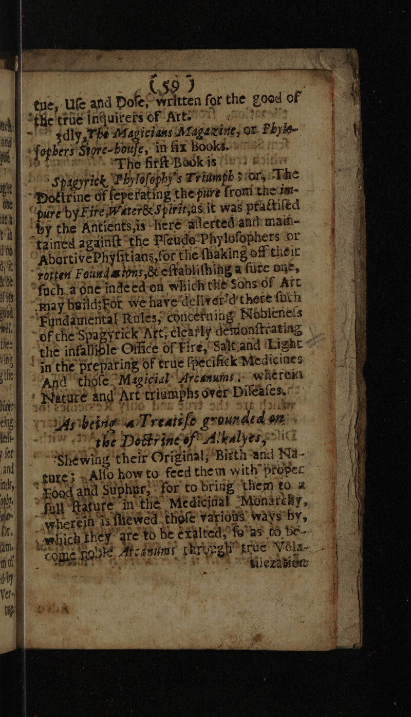 | a (59 J | tue, Ufe and Dole/ written for the good of te’ ‘true Inquirers of Art.” sdly Phe Wagicians Aragawine, or Phyle- | fophers: Shore-boitfe, in fx Bookseo ns © The fir Bookis !o2) &amp; Spagyriek, Phylofophy’s Triamph 5 ar, The “pure by Fire rarer Spirit;as. it was practifed | Oby the Antients,is ‘here alertediand: main- tained againit “the Pfeudo’Phylofophers or eae its or the thaking off their “rotted Found aw ions ecefrablifhing a fure oe, fach.a one inde ed-on which the Sonsof Arc “may beild; For we have ‘deliver’d there fich “Fyndauiental RalesSconcefning NMobienels “of theSpa yrick Art; dlearly demonitr ating, ‘Gn the preparing of true f becifick Medicines ‘And thofe “Magicial” ‘Arcanumns so owherein : Nature and Art C triwmphs Over Dileales,’ oar being: aTreatife grounded on on: © DM ehe Dokrineof Alkalyes5” She wing their Original; Birth-and Ni- _ gare; »Alfo how to feed them with proper * Foad and Suphnr, “for to brisg ‘them to # fa fagure. in the Medicinal “Monarcy, wherela ‘js flewed thole varidus: waysby, silezasion: So i